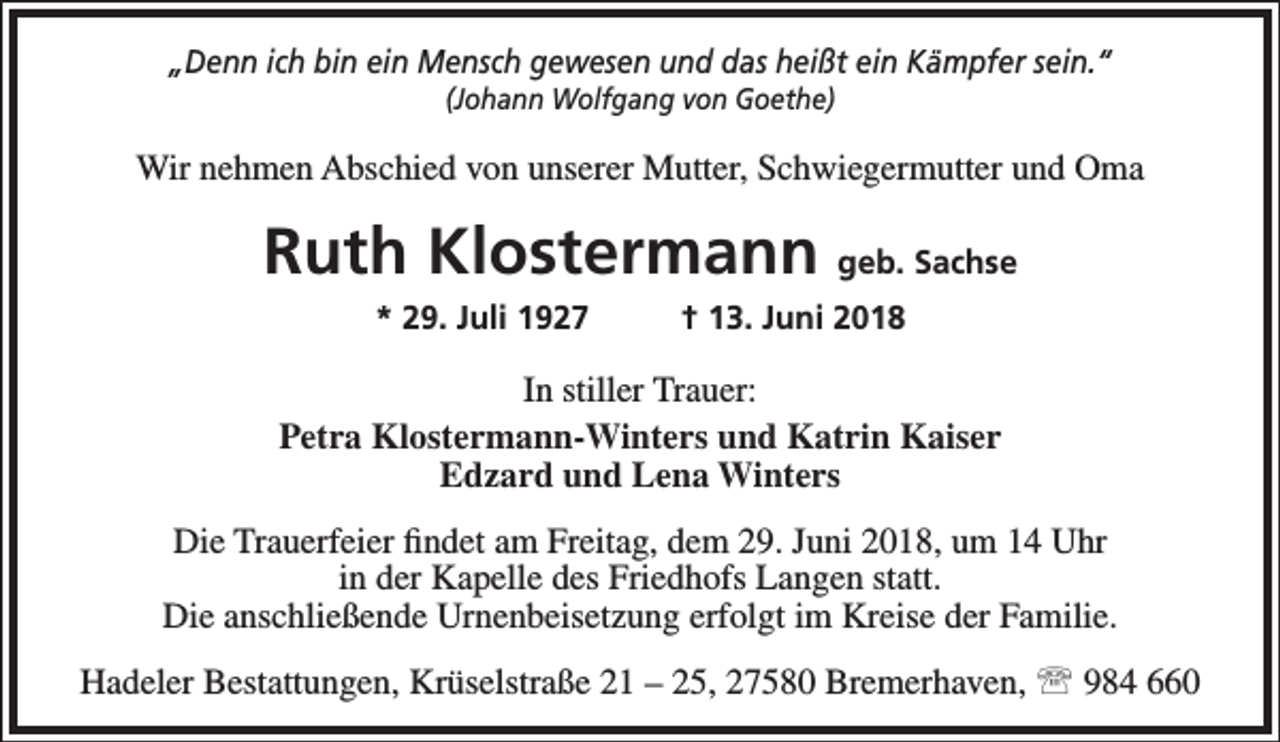 <p>„Denn ich bin ein Mensch gewesen und das heißt ein Kämpfer sein.“<br />(Johann Wolfgang von Goethe)</p><p>Wir nehmen Abschied von unserer Mutter, Schwiegermutter und Oma</p><p>Ruth Klostermann geb. Sachse<br />* 29. Juli 1927</p><p>† 13. Juni 2018</p><p>In stiller Trauer:<br />Petra Klostermann-Winters und Katrin Kaiser<br />Edzard und Lena Winters<br />Die Trauerfeier findet am Freitag, dem 29. Juni 2018, um 14 Uhr<br />in der Kapelle des Friedhofs Langen statt.<br />Die anschließende Urnenbeisetzung erfolgt im Kreise der Familie.<br />Hadeler Bestattungen, Krüselstraße 21 – 25, 27580 Bremerhaven,  984 660</p>