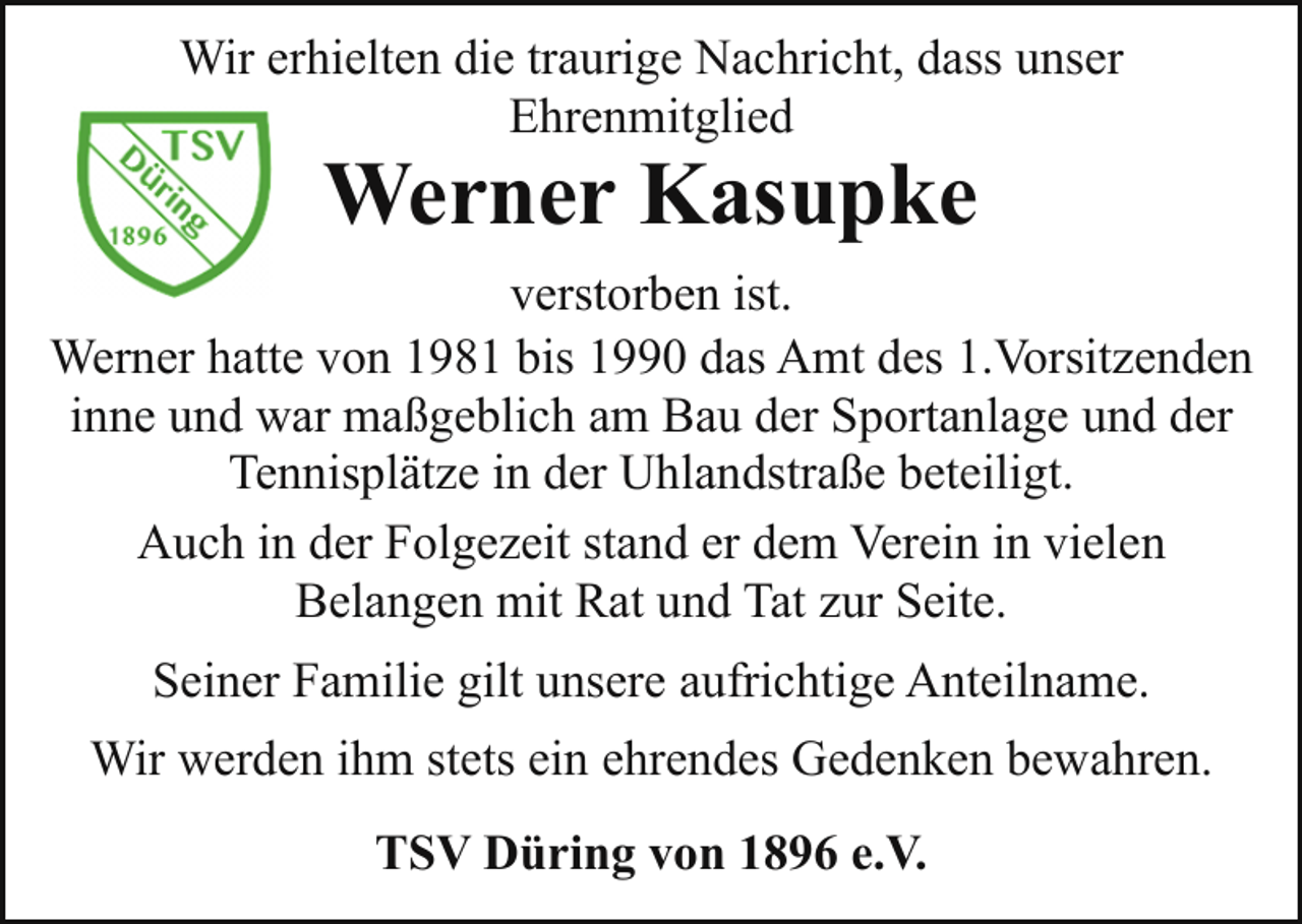 <p>Wir erhielten die traurige Nachricht, dass unser<br />Ehrenmitglied</p><p>Werner Kasupke</p><p>verstorben ist.<br />Werner hatte von 1981 bis 1990 das Amt des 1.Vorsitzenden<br />inne und war maßgeblich am Bau der Sportanlage und der<br />Tennisplätze in der Uhlandstraße beteiligt.<br />Auch in der Folgezeit stand er dem Verein in vielen<br />Belangen mit Rat und Tat zur Seite.<br />Seiner Familie gilt unsere aufrichtige Anteilname.<br />Wir werden ihm stets ein ehrendes Gedenken bewahren.<br />TSV Düring von 1896 e.V.</p>