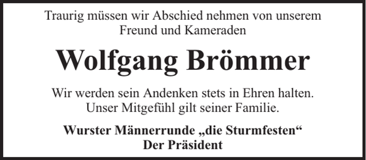 <p>Traurig müssen wir Abschied nehmen von unserem<br />Freund und Kameraden</p><p>Wolfgang Brömmer<br />Wir werden sein Andenken stets in Ehren halten.<br />Unser Mitgefühl gilt seiner Familie.<br />Wurster Männerrunde „die Sturmfesten“<br />Der Präsident</p>