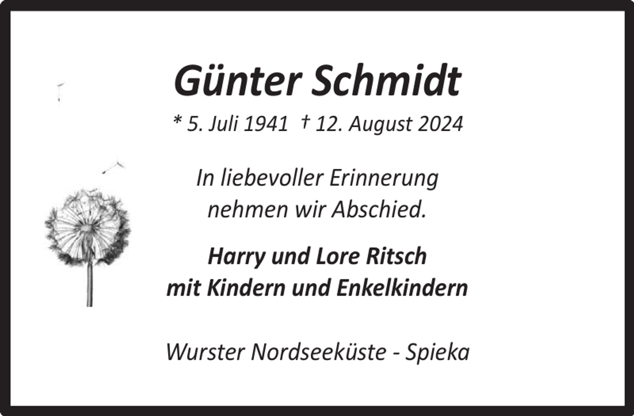 <p>Günter Schmidt</p><p>* 5. Juli 1941 † 12. August 2024</p><p>In liebevoller Erinnerung<br />nehmen wir Abschied.<br />Harry und Lore Ritsch<br />mit Kindern und Enkelkindern<br />Wurster Nordseeküste - Spieka</p>