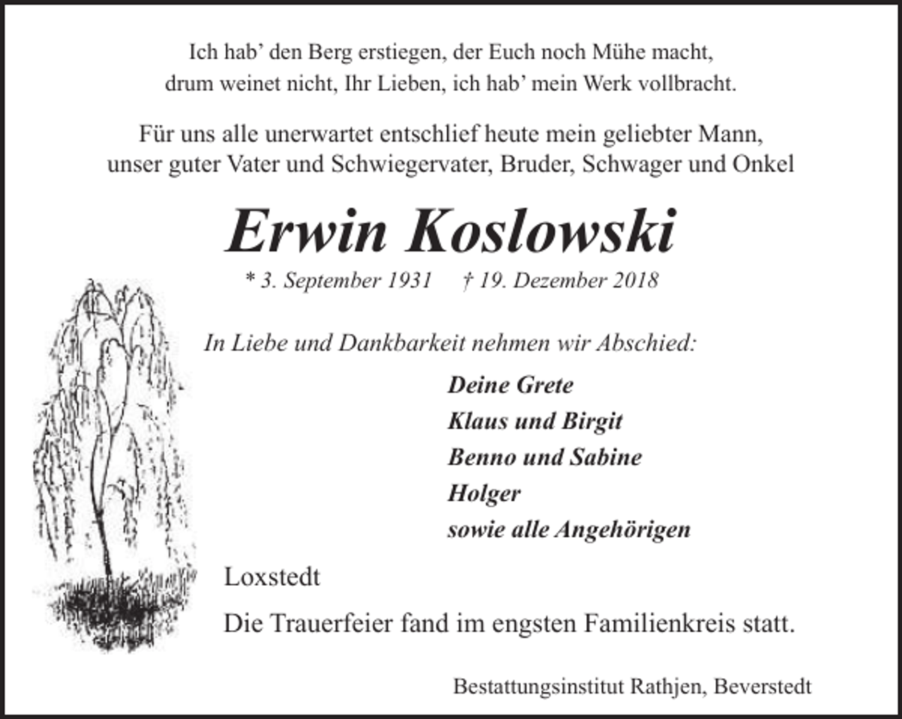<p>Ich hab’ den Berg erstiegen, der Euch noch Mühe macht,<br />drum weinet nicht, Ihr Lieben, ich hab’ mein Werk vollbracht.</p><p>Für uns alle unerwartet entschlief heute mein geliebter Mann,<br />unser guter Vater und Schwiegervater, Bruder, Schwager und Onkel</p><p>Erwin Koslowski<br />* 3. September 1931</p><p>† 19. Dezember 2018</p><p>In Liebe und Dankbarkeit nehmen wir Abschied:<br />Deine Grete<br />Klaus und Birgit<br />Benno und Sabine<br />Holger<br />sowie alle Angehörigen</p><p>Loxstedt<br />Die Trauerfeier fand im engsten Familienkreis statt.<br />Bestattungsinstitut Rathjen, Beverstedt</p>