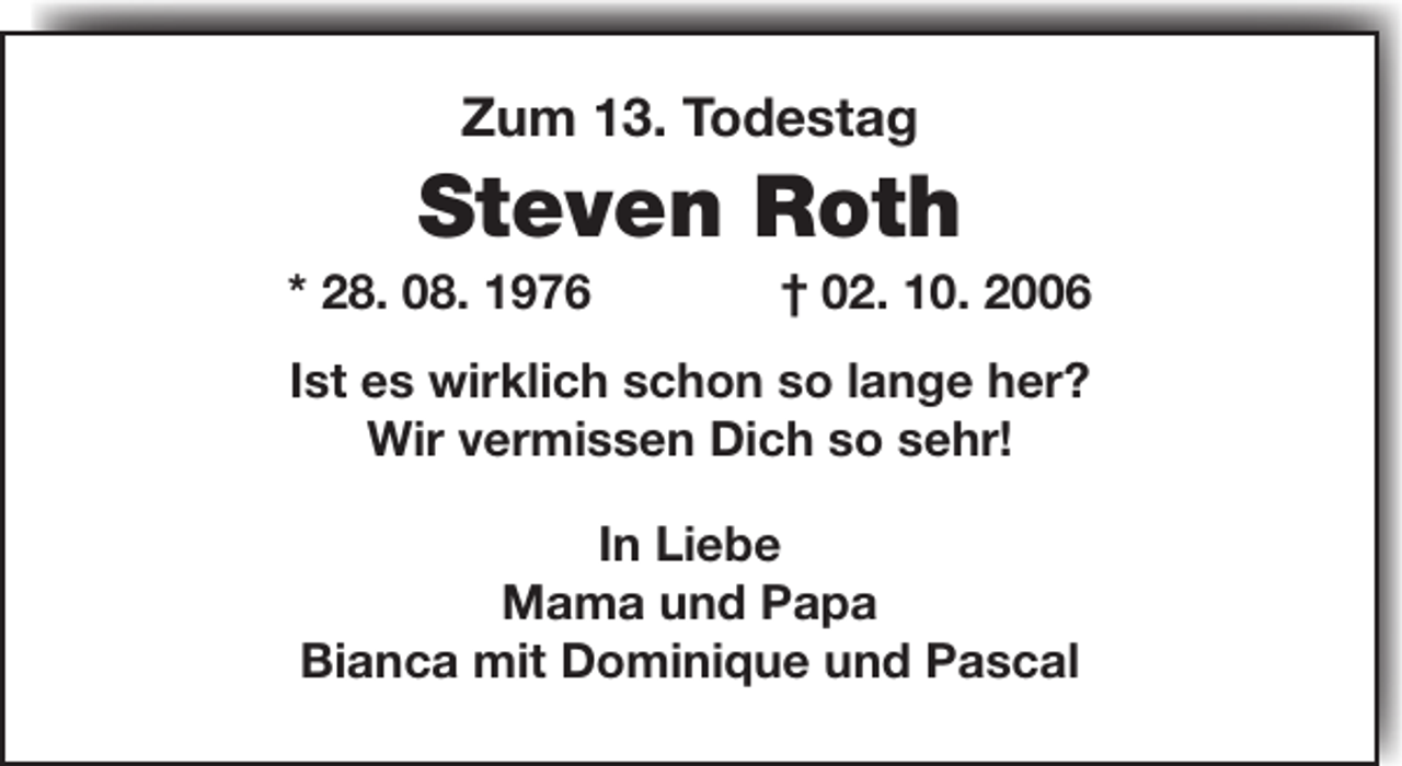<p>Zum 13. Todestag</p><p>Steven Roth</p><p>* 28. 08. 1976</p><p>† 02. 10. 2006</p><p>Ist es wirklich schon so lange her?<br />Wir vermissen Dich so sehr!<br />In Liebe<br />Mama und Papa<br />Bianca mit Dominique und Pascal</p>