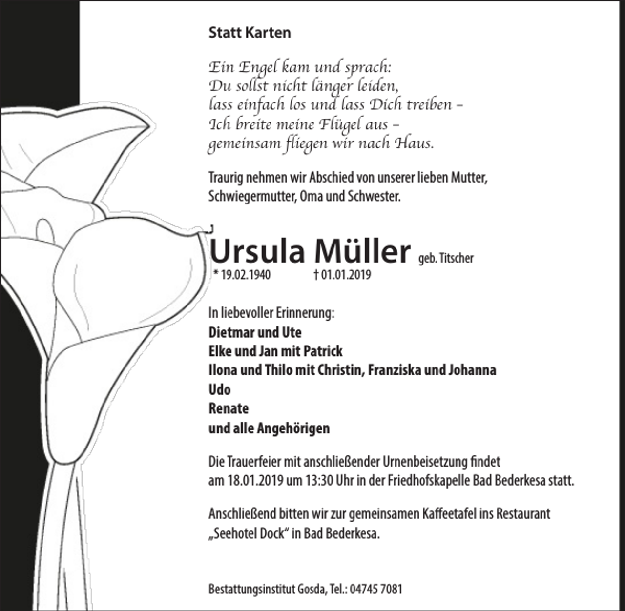 <p>Statt Karten<br />Ein Engel kam und sprach:<br />Du sollst nicht länger leiden,<br />lass einfach los und lass Dich treiben –<br />Ich breite meine Flügel aus –<br />gemeinsam fliegen wir nach Haus.<br />Traurig nehmen wir Abschied von unserer lieben Mutter,<br />Schwiegermutter, Oma und Schwester.</p><p>Ursula<br />Müller<br />geb. Titscher<br />* 19.02.1940<br />† 01.01.2019<br />In liebevoller Erinnerung:<br />Dietmar und Ute<br />Elke und Jan mit Patrick<br />Ilona und Thilo mit Christin, Franziska und Johanna<br />Udo<br />Renate<br />und alle Angehörigen<br />Die Trauerfeier mit anschließender Urnenbeisetzung findet<br />am 18.01.2019 um 13:30 Uhr in der Friedhofskapelle Bad Bederkesa statt.<br />Anschließend bitten wir zur gemeinsamen Kaffeetafel ins Restaurant<br />„Seehotel Dock“ in Bad Bederkesa.<br />Bestattungsinstitut Gosda, Tel.: 04745 7081</p>
