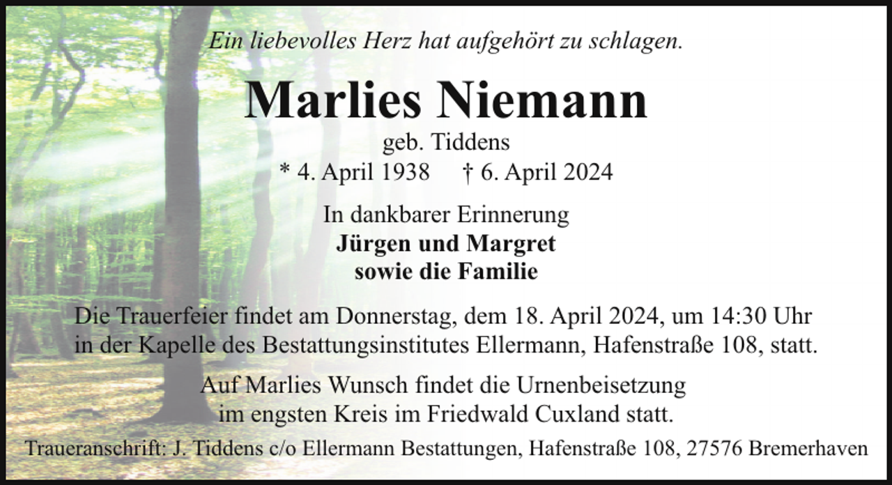 <p>Ein liebevolles Herz hat aufgehört zu schlagen.</p><p>Marlies Niemann<br />geb. Tiddens<br />* 4. April 1938 † 6. April 2024<br />In dankbarer Erinnerung<br />Jürgen und Margret<br />sowie die Familie<br />Die Trauerfeier findet am Donnerstag, dem 18. April 2024, um 14:30 Uhr<br />in der Kapelle des Bestattungsinstitutes Ellermann, Hafenstraße 108, statt.<br />Auf Marlies Wunsch findet die Urnenbeisetzung<br />im engsten Kreis im Friedwald Cuxland statt.<br />Traueranschrift: J. Tiddens c/o Ellermann Bestattungen, Hafenstraße 108, 27576 Bremerhaven</p>