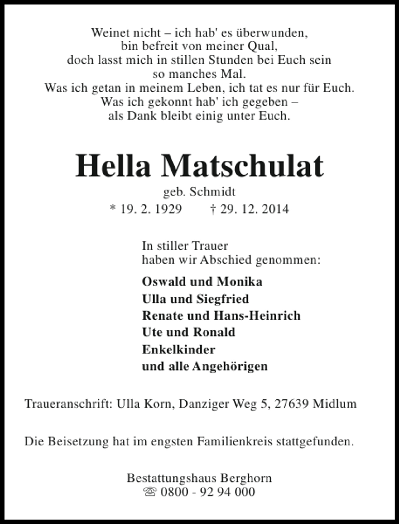 <p>Weinet nicht – ich hab' es überwunden,<br />bin befreit von meiner Qual,<br />doch lasst mich in stillen Stunden bei Euch sein<br />so manches Mal.<br />Was ich getan in meinem Leben, ich tat es nur für Euch.<br />Was ich gekonnt hab' ich gegeben –<br />als Dank bleibt einig unter Euch.</p><p>Hella Matschulat<br />geb. Schmidt<br />* 19. 2. 1929<br />† 29. 12. 2014</p><p>In stiller Trauer<br />haben wir Abschied genommen:<br />Oswald und Monika<br />Ulla und Siegfried<br />Renate und Hans-Heinrich<br />Ute und Ronald<br />Enkelkinder<br />und alle Angehörigen<br />Traueranschrift: Ulla Korn, Danziger Weg 5, 27639 Midlum<br />Die Beisetzung hat im engsten Familienkreis stattgefunden.<br />Bestattungshaus Berghorn<br />s 0800 - 92 94 000</p>