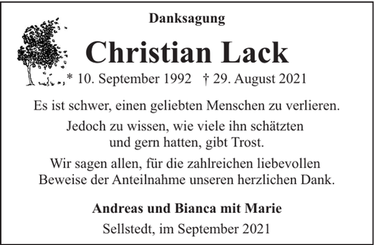 <p>Danksagung</p><p>Christian Lack</p><p>* 10. September 1992 † 29. August 2021<br />Es ist schwer, einen geliebten Menschen zu verlieren.<br />Jedoch zu wissen, wie viele ihn schätzten<br />und gern hatten, gibt Trost.<br />Wir sagen allen, für die zahlreichen liebevollen<br />Beweise der Anteilnahme unseren herzlichen Dank.<br />Andreas und Bianca mit Marie<br />Sellstedt, im September 2021</p>