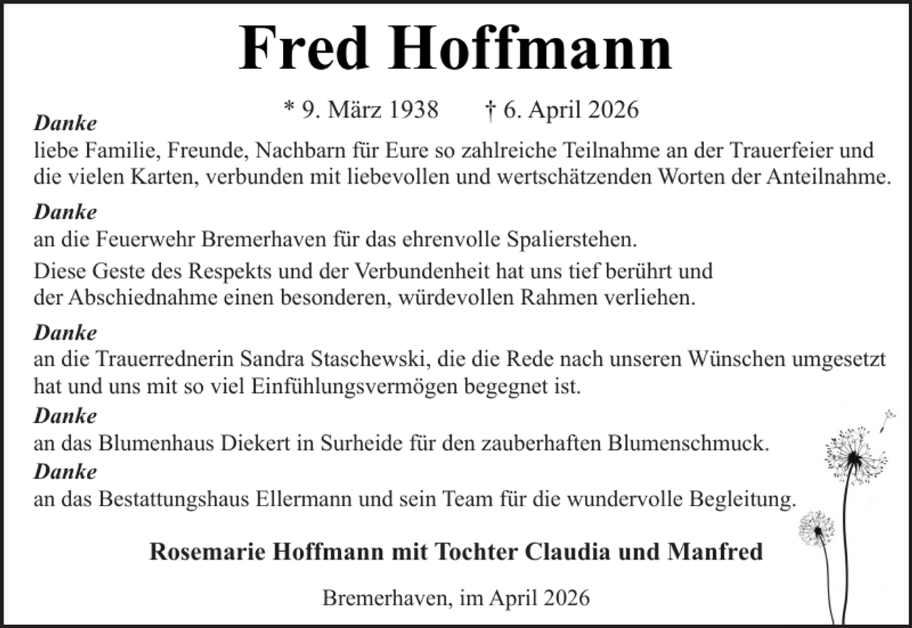 <p>Fred Hoffmann<br />* 9. März 1938</p><p>† 6. April 2026</p><p>Danke<br />liebe Familie, Freunde, Nachbarn für Eure so zahlreiche Teilnahme an der Trauerfeier und<br />die vielen Karten, verbunden mit liebevollen und wertschätzenden Worten der Anteilnahme.<br />Danke<br />an die Feuerwehr Bremerhaven für das ehrenvolle Spalierstehen.<br />Diese Geste des Respekts und der Verbundenheit hat uns tief berührt und<br />der Abschiednahme einen besonderen, würdevollen Rahmen verliehen.<br />Danke<br />an die Trauerrednerin Sandra Staschewski, die die Rede nach unseren Wünschen umgesetzt<br />hat und uns mit so viel Einfühlungsvermögen begegnet ist.<br />Danke<br />an das Blumenhaus Diekert in Surheide für den zauberhaften Blumenschmuck.<br />Danke<br />an das Bestattungshaus Ellermann und sein Team für die wundervolle Begleitung.</p><p>Rosemarie Hoffmann mit Tochter Claudia und Manfred<br />Bremerhaven, im April 2026</p>