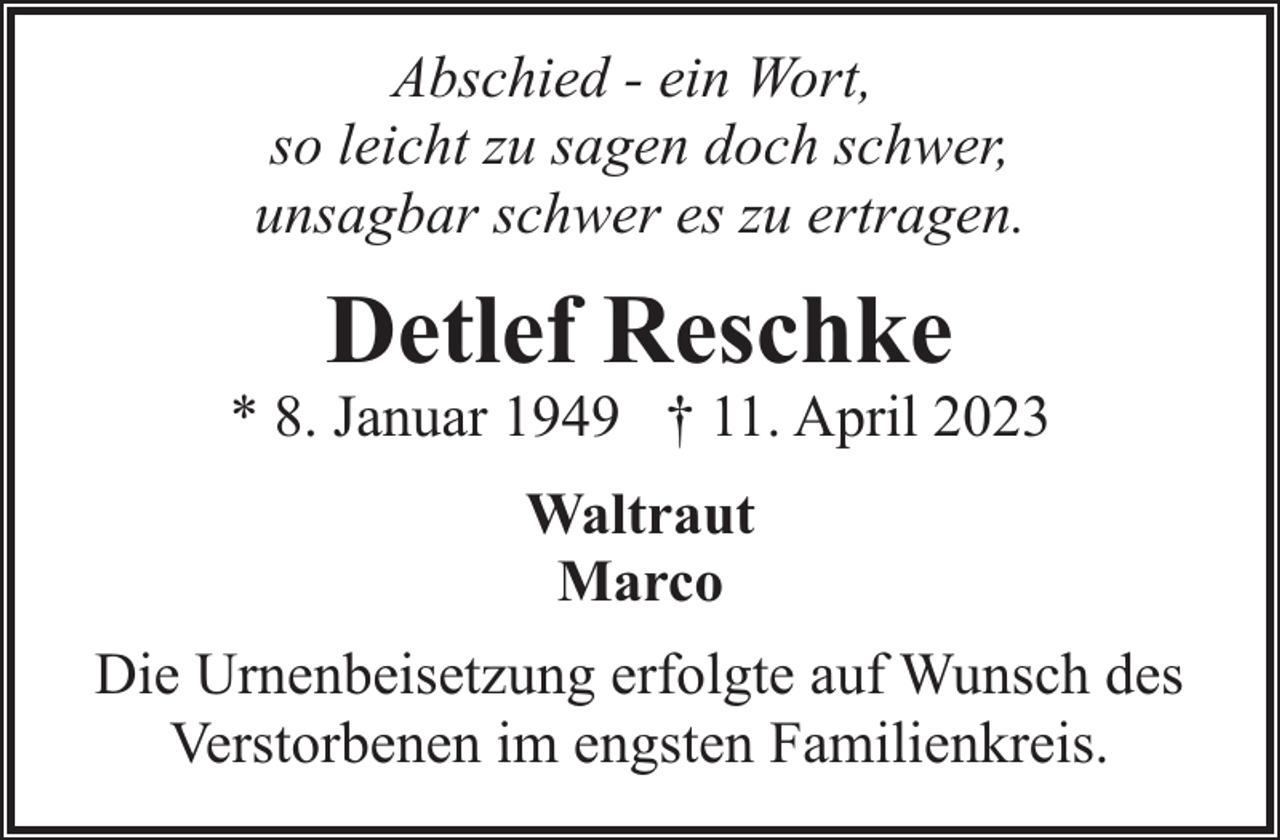 <p>Abschied - ein Wort,<br />so leicht zu sagen doch schwer,<br />unsagbar schwer es zu ertragen.</p><p>Detlef Reschke</p><p>* 8. Januar 1949 † 11. April 2023<br />Waltraut<br />Marco<br />Die Urnenbeisetzung erfolgte auf Wunsch des<br />Verstorbenen im engsten Familienkreis.</p>
