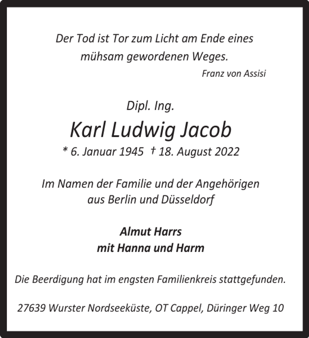 <p>Der Tod ist Tor zum Licht am Ende eines<br />mühsam gewordenen Weges.<br />Franz von Assisi</p><p>Dipl. Ing.</p><p>Karl Ludwig Jacob</p><p>* 6. Januar 1945 † 18. August 2022<br />Im Namen der Familie und der Angehörigen<br />aus Berlin und Düsseldorf<br />Almut Harrs<br />mit Hanna und Harm<br />Die Beerdigung hat im engsten Familienkreis stattgefunden.<br />27639 Wurster Nordseeküste, OT Cappel, Düringer Weg 10</p>