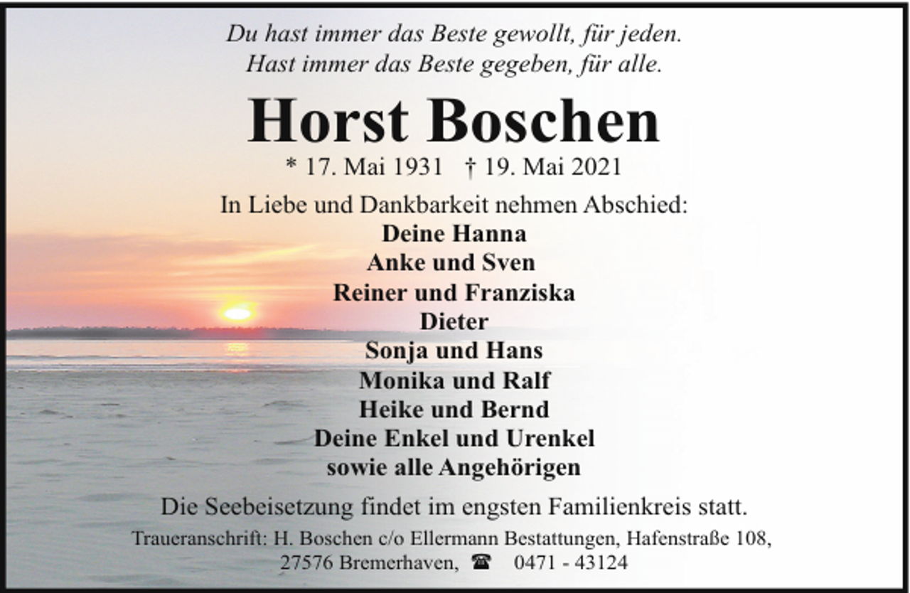 <p>Du hast immer das Beste gewollt, für jeden.<br />Hast immer das Beste gegeben, für alle.</p><p>Horst Boschen</p><p>* 17. Mai 1931 † 19. Mai 2021<br />In Liebe und Dankbarkeit nehmen Abschied:<br />Deine Hanna<br />Anke und Sven<br />Reiner und Franziska<br />Dieter<br />Sonja und Hans<br />Monika und Ralf<br />Heike und Bernd<br />Deine Enkel und Urenkel<br />sowie alle Angehörigen<br />Die Seebeisetzung findet im engsten Familienkreis statt.<br />Traueranschrift: H. Boschen c/o Ellermann Bestattungen, Hafenstraße 108,<br />27576 Bremerhaven, ( 0471 - 43124</p>
