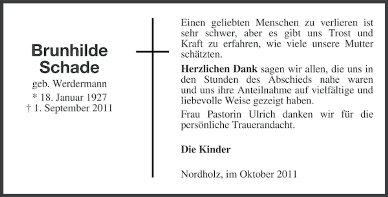 <p>Brunhilde<br />Schade<br />geb. Werdermann<br />* 18. Januar 1927<br />† 1. September 2011</p><p>Einen geliebten Menschen zu verlieren ist<br />sehr schwer, aber es gibt uns Trost und<br />Kraft zu erfahren, wie viele unsere Mutter<br />schätzten.<br />Herzlichen Dank sagen wir allen, die uns in<br />den Stunden des Abschieds nahe waren<br />und uns ihre Anteilnahme auf vielfältige und<br />liebevolle Weise gezeigt haben.<br />Frau Pastorin Ulrich danken wir für die<br />persönliche Trauerandacht.<br />Die Kinder<br />Nordholz, im Oktober 2011</p>