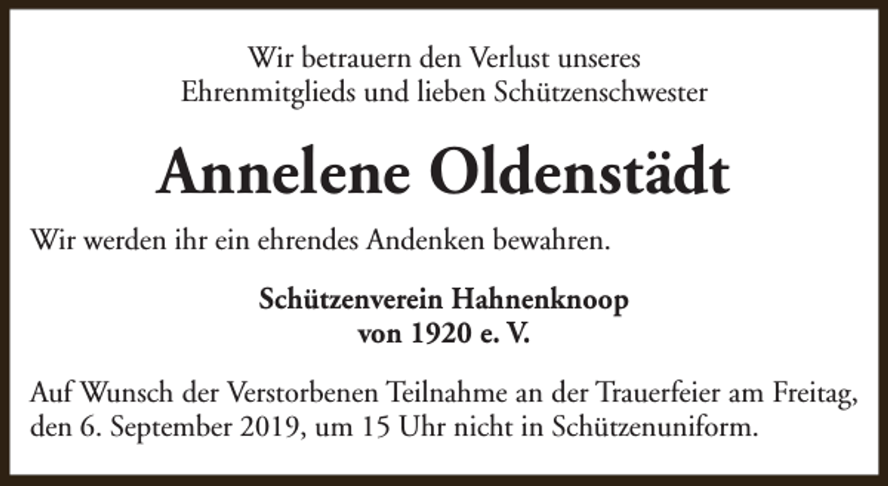 <p>Wir betrauern den Verlust unseres<br />Ehrenmitglieds und lieben Schützenschwester</p><p>Annelene Oldenstädt<br />Wir werden ihr ein ehrendes Andenken bewahren.<br />Schützenverein Hahnenknoop<br />von 1920 e. V.<br />Auf Wunsch der Verstorbenen Teilnahme an der Trauerfeier am Freitag,<br />den 6. September 2019, um 15 Uhr nicht in Schützenuniform.</p>
