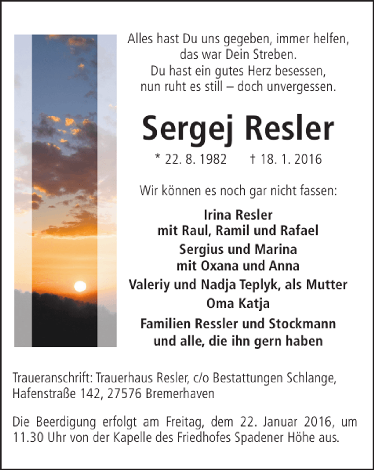 <p>Alles hast Du uns gegeben, immer helfen,<br />das war Dein Streben.<br />Du hast ein gutes Herz besessen,<br />nun ruht es still – doch unvergessen.</p><p>Sergej Resler<br />* 22. 8. 1982</p><p>† 18. 1. 2016</p><p>Wir können es noch gar nicht fassen:<br />Irina Resler<br />mit Raul, Ramil und Rafael<br />Sergius und Marina<br />mit Oxana und Anna<br />Valeriy und Nadja Teplyk, als Mutter<br />Oma Katja<br />Familien Ressler und Stockmann<br />und alle, die ihn gern haben<br />Traueranschrift: Trauerhaus Resler, c/o Bestattungen Schlange,<br />Hafenstraße 142, 27576 Bremerhaven<br />Die Beerdigung erfolgt am Freitag, dem 22. Januar 2016, um<br />11.30 Uhr von der Kapelle des Friedhofes Spadener Höhe aus.</p>