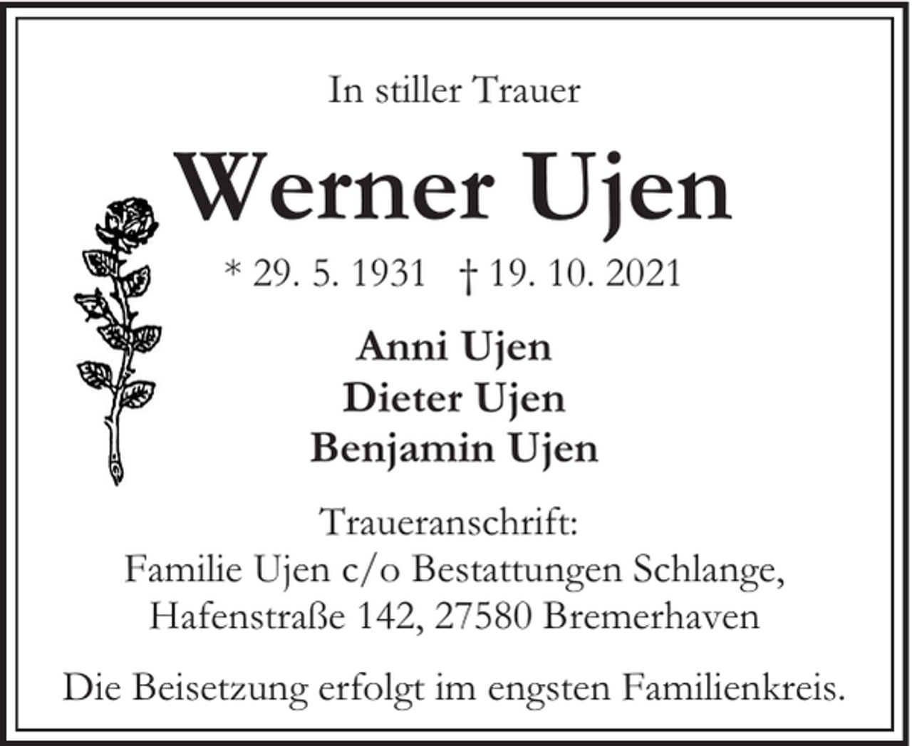 <p>In stiller Trauer</p><p>Werner Ujen<br />* 29. 5. 1931 † 19. 10. 2021</p><p>Anni Ujen<br />Dieter Ujen<br />Benjamin Ujen<br />Traueranschrift:<br />Familie Ujen c/o Bestattungen Schlange,<br />Hafenstraße 142, 27580 Bremerhaven<br />Die Beisetzung erfolgt im engsten Familienkreis.</p>