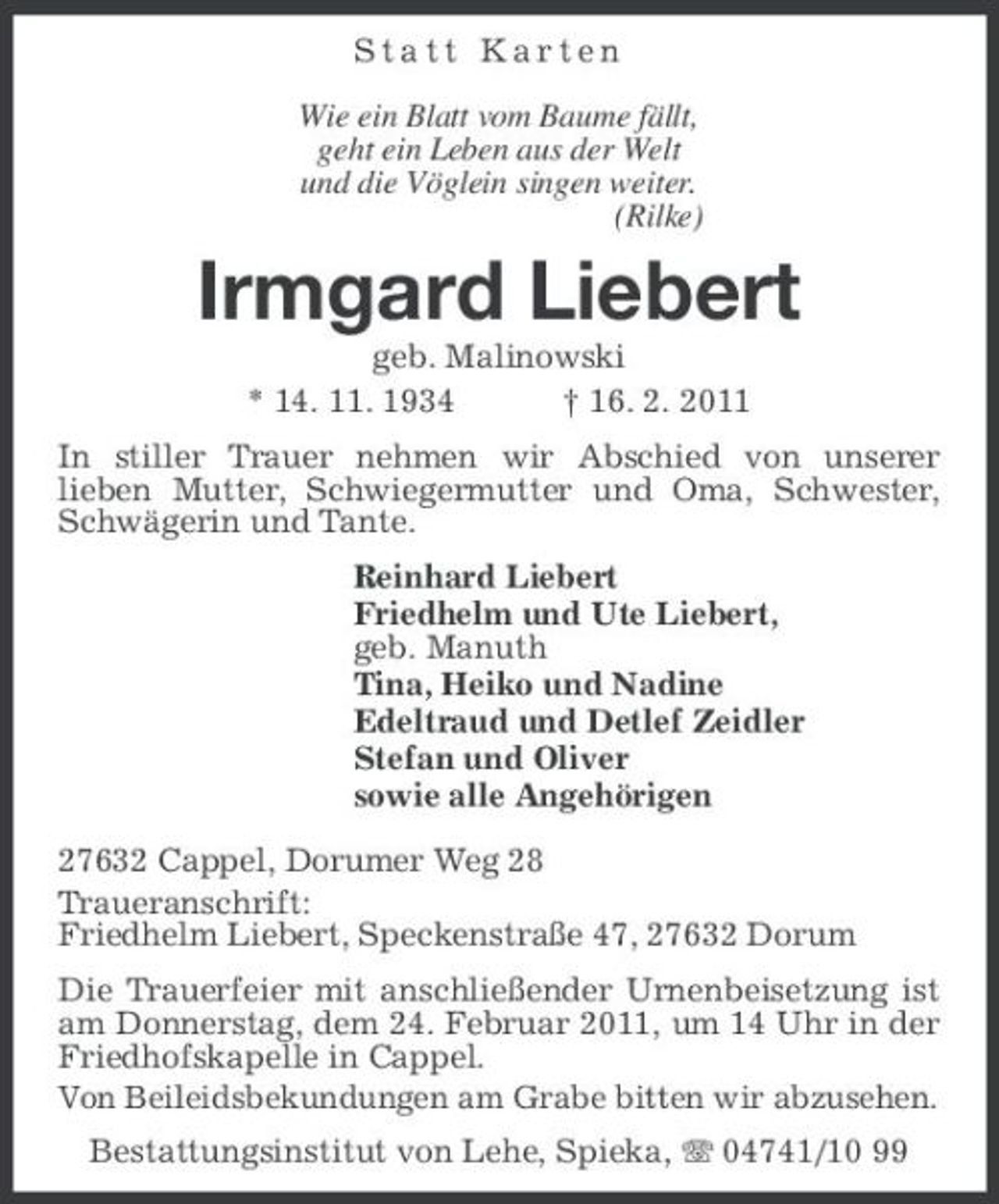 <p>Statt Karten Wie ein Blatt vom Baume fällt, geht ein Leben aus der Welt und die Vöglein singen weiter. (Rilke)</p><p>Irmgard Liebert<br />geb. Malinowski * 14. 11. 1934 † 16. 2. 2011 In stiller Trauer nehmen wir Abschied von unserer lieben Mutter, Schwiegermutter und Oma, Schwester, Schwägerin und Tante. Reinhard Liebert Friedhelm und Ute Liebert, geb. Manuth Tina, Heiko und Nadine Edeltraud und Detlef Zeidler Stefan und Oliver sowie alle Angehörigen 27632 Cappel, Dorumer Weg 28 Traueranschrift: Friedhelm Liebert, Speckenstraße 47, 27632 Dorum Die Trauerfeier mit anschließender Urnenbeisetzung ist am Donnerstag, dem 24. Februar 2011, um 14 Uhr in der Friedhofskapelle in Cappel. Von Beileidsbekundungen am Grabe bitten wir abzusehen. Bestattungsinstitut von Lehe, Spieka, 04741/10 99</p>