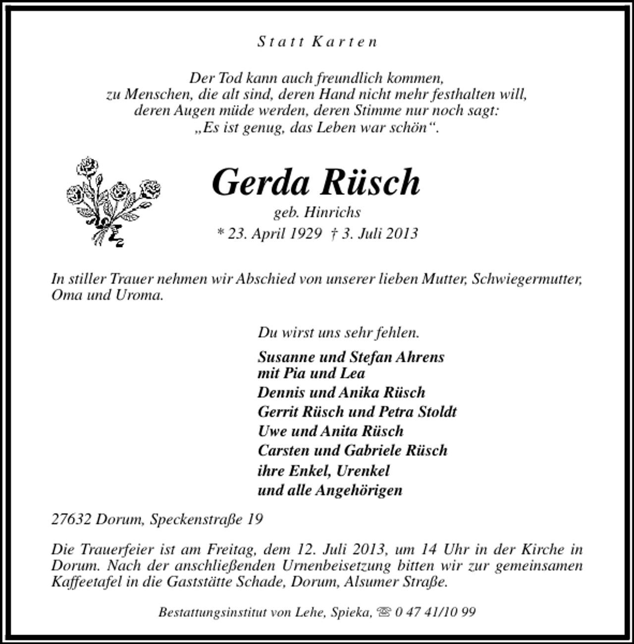 <p>Statt Karten<br />Der Tod kann auch freundlich kommen,<br />zu Menschen, die alt sind, deren Hand nicht mehr festhalten will,<br />deren Augen müde werden, deren Stimme nur noch sagt:<br />„Es ist genug, das Leben war schön“.</p><p>Gerda Rüsch<br />geb. Hinrichs<br />* 23. April 1929 † 3. Juli 2013</p><p>In stiller Trauer nehmen wir Abschied von unserer lieben Mutter, Schwiegermutter,<br />Oma und Uroma.<br />Du wirst uns sehr fehlen.<br />Susanne und Stefan Ahrens<br />mit Pia und Lea<br />Dennis und Anika Rüsch<br />Gerrit Rüsch und Petra Stoldt<br />Uwe und Anita Rüsch<br />Carsten und Gabriele Rüsch<br />ihre Enkel, Urenkel<br />und alle Angehörigen<br />27632 Dorum, Speckenstraße 19<br />Die Trauerfeier ist am Freitag, dem 12. Juli 2013, um 14 Uhr in der Kirche in<br />Dorum. Nach der anschließenden Urnenbeisetzung bitten wir zur gemeinsamen<br />Kaffeetafel in die Gaststätte Schade, Dorum, Alsumer Straße.<br />Bestattungsinstitut von Lehe, Spieka, s 0 47 41/10 99</p>