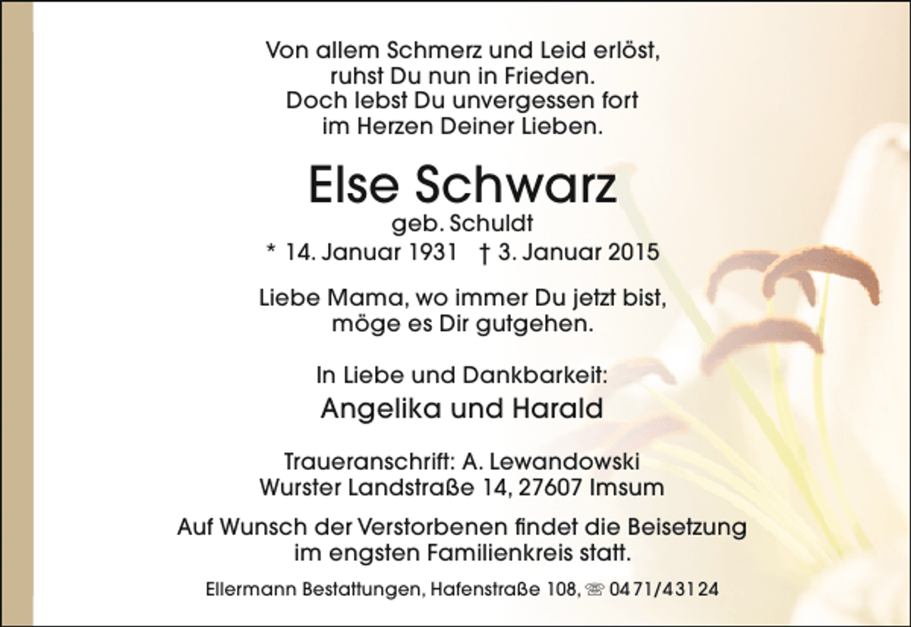 <p>Von allem Schmerz und Leid erlöst,<br />ruhst Du nun in Frieden.<br />Doch lebst Du unvergessen fort<br />im Herzen Deiner Lieben.</p><p>Else Schwarz</p><p>geb. Schuldt<br />* 14. Januar 1931 † 3. Januar 2015<br />Liebe Mama, wo immer Du jetzt bist,<br />möge es Dir gutgehen.<br />In Liebe und Dankbarkeit:</p><p>Angelika und Harald</p><p>Traueranschrift: A. Lewandowski<br />Wurster Landstraße 14, 27607 Imsum<br />Auf Wunsch der Verstorbenen findet die Beisetzung<br />im engsten Familienkreis statt.<br />Ellermann Bestattungen, Hafenstraße 108,  04 71/4 31 24</p>