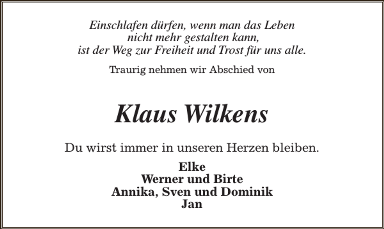 <p>Einschlafen dürfen, wenn man das Leben<br />nicht mehr gestalten kann,<br />ist der Weg zur Freiheit und Trost für uns alle.<br />Traurig nehmen wir Abschied von</p><p>Klaus Wilkens<br />Du wirst immer in unseren Herzen bleiben.<br />Elke<br />Werner und Birte<br />Annika, Sven und Dominik<br />Jan</p>