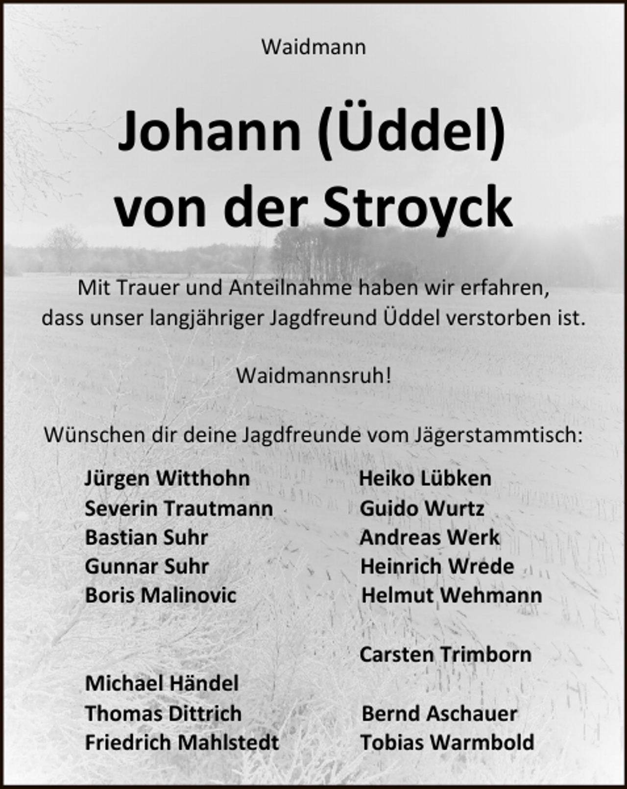 <p>Waidmann</p><p>Johann (Üddel)<br />von der Stroyck<br />Mit Trauer und Anteilnahme haben wir erfahren,<br />dass unser langjähriger Jagdfreund Üddel verstorben ist.<br />Waidmannsruh!<br />Wünschen dir deine Jagdfreunde vom Jägerstammtisch:<br />Jürgen Witthohn<br />Severin Trautmann<br />Bastian Suhr<br />Gunnar Suhr<br />Boris Malinovic<br />Michael Händel<br />Thomas Dittrich<br />Friedrich Mahlstedt</p><p>Heiko Lübken<br />Guido Wurtz<br />Andreas Werk<br />Heinrich Wrede<br />Helmut Wehmann<br />Carsten Trimborn<br />Bernd Aschauer<br />Tobias Warmbold</p>