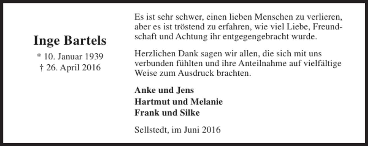<p>Inge Bartels<br />* 10. Januar 1939<br />† 26. April 2016</p><p>Es ist sehr schwer, einen lieben Menschen zu verlieren,<br />aber es ist tröstend zu erfahren, wie viel Liebe, Freundschaft und Achtung ihr entgegengebracht wurde.<br />Herzlichen Dank sagen wir allen, die sich mit uns<br />verbunden fühlten und ihre Anteilnahme auf vielfältige<br />Weise zum Ausdruck brachten.<br />Anke und Jens<br />Hartmut und Melanie<br />Frank und Silke<br />Sellstedt, im Juni 2016</p>
