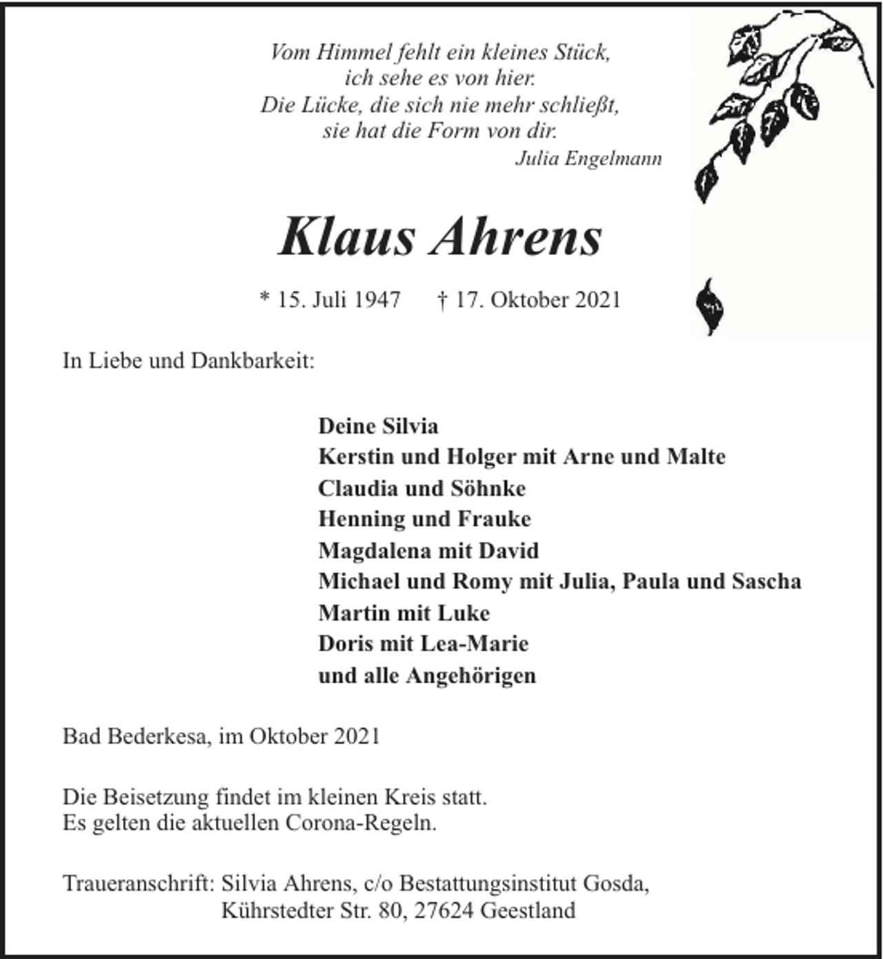<p>Vom Himmel fehlt ein kleines Stück,<br />ich sehe es von hier.<br />Die Lücke, die sich nie mehr schließt,<br />sie hat die Form von dir.</p>
<p>Julia Engelmann</p>
<p>Klaus Ahrens<br />* 15. Juli 1947</p>
<p>† 17. Oktober 2021</p>
<p>In Liebe und Dankbarkeit:<br />Deine Silvia<br />Kerstin und Holger mit Arne und Malte<br />Claudia und Söhnke<br />Henning und Frauke<br />Magdalena mit David<br />Michael und Romy mit Julia, Paula und Sascha<br />Martin mit Luke<br />Doris mit Lea-Marie<br />und alle Angehörigen<br />Bad Bederkesa, im Oktober 2021<br />Die Beisetzung findet im kleinen Kreis statt.<br />Es gelten die aktuellen Corona-Regeln.<br />Traueranschrift: Silvia Ahrens, c/o Bestattungsinstitut Gosda,<br />Kührstedter Str. 80, 27624 Geestland</p>