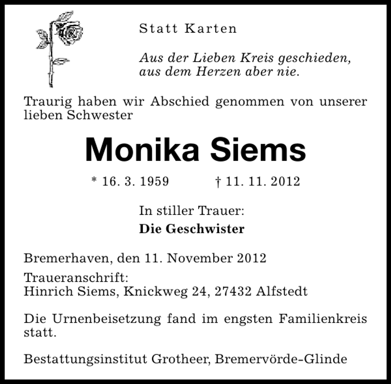 <p>S t a t t K a rt e n<br />Aus der Lieben Kreis geschieden,<br />aus dem Herzen aber nie.<br />Traurig haben wir Abschied genommen von unserer<br />lieben Schwester</p><p>Monika Siems<br />* 16. 3. 1959</p><p>† 11. 11. 2012</p><p>In stiller Trauer:<br />Die Geschwister<br />Bremerhaven, den 11. November 2012<br />Traueranschrift:<br />Hinrich Siems, Knickweg 24, 27432 Alfstedt<br />Die Urnenbeisetzung fand im engsten Familienkreis<br />statt.<br />Bestattungsinstitut Grotheer, Bremervörde-Glinde</p>
