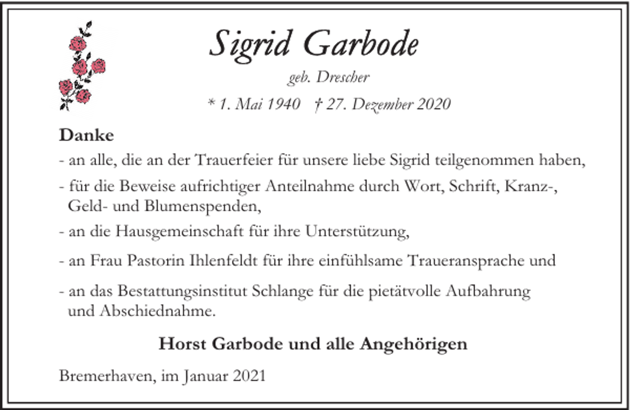 <p>geb. Drescher<br />* 1. Mai 1940 † 27. Dezember 2020</p><p>Danke<br />- an alle, die an der Trauerfeier für unsere liebe Sigrid teilgenommen haben,<br />- für die Beweise aufrichtiger Anteilnahme durch Wort, Schrift, Kranz-,<br />Geld- und Blumenspenden,<br />- an die Hausgemeinschaft für ihre Unterstützung,<br />- an Frau Pastorin Ihlenfeldt für ihre einfühlsame Traueransprache und<br />- an das Bestattungsinstitut Schlange für die pietätvolle Aufbahrung<br />und Abschiednahme.</p><p>Horst Garbode und alle Angehörigen<br />Bremerhaven, im Januar 2021</p>