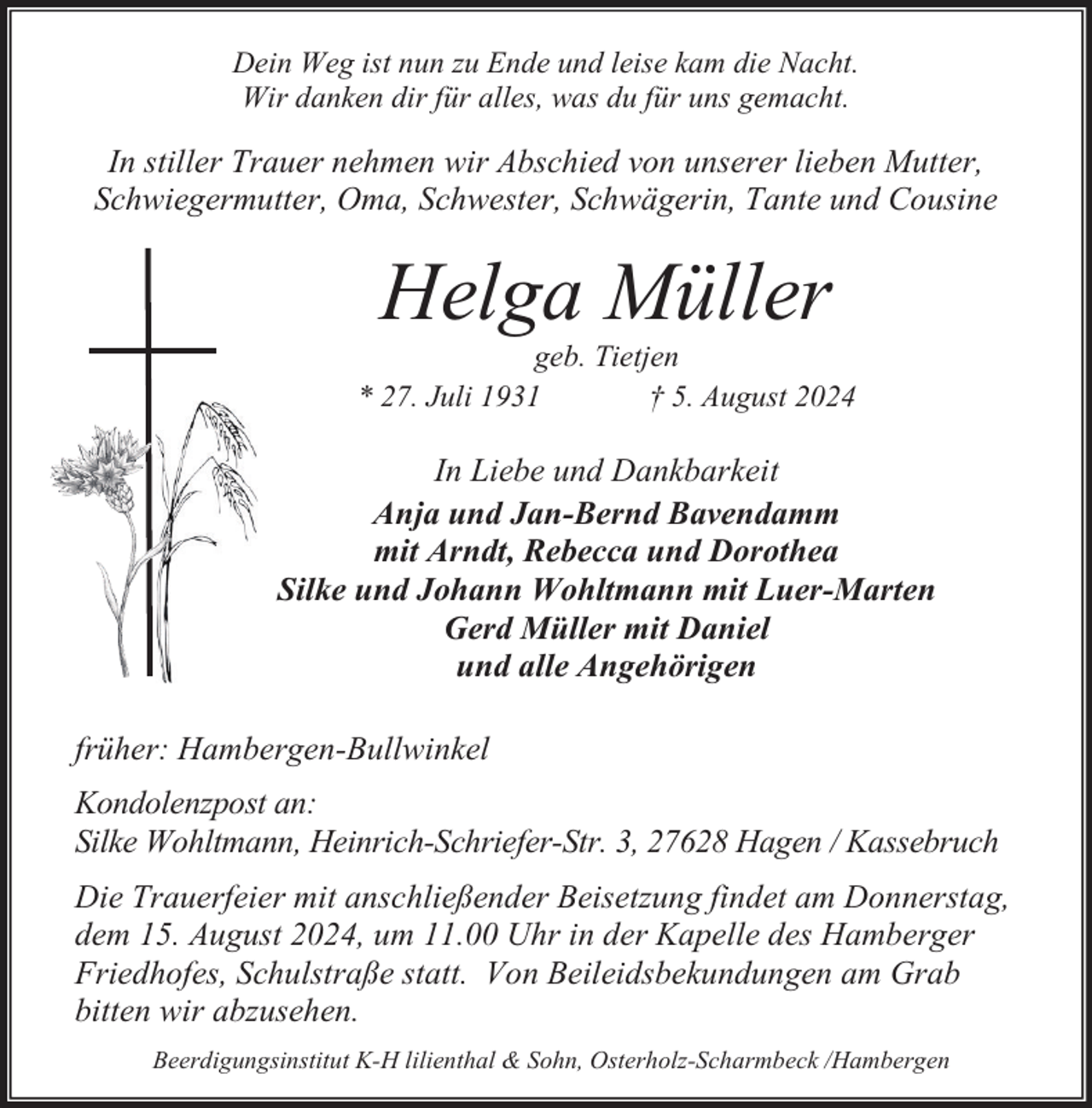 <p>Dein Weg ist nun zu Ende und leise kam die Nacht.<br />Wir danken dir für alles, was du für uns gemacht.</p><p>In stiller Trauer nehmen wir Abschied von unserer lieben Mutter,<br />Schwiegermutter, Oma, Schwester, Schwägerin, Tante und Cousine</p><p>Helga Müller</p><p>geb. Tietjen<br />* 27. Juli 1931<br />† 5. August 2024</p><p>In Liebe und Dankbarkeit<br />Anja und Jan-Bernd Bavendamm<br />mit Arndt, Rebecca und Dorothea<br />Silke und Johann Wohltmann mit Luer-Marten<br />Gerd Müller mit Daniel<br />und alle Angehörigen<br />früher: Hambergen-Bullwinkel<br />Kondolenzpost an:<br />Silke Wohltmann, Heinrich-Schriefer-Str. 3, 27628 Hagen / Kassebruch<br />Die Trauerfeier mit anschließender Beisetzung findet am Donnerstag,<br />dem 15. August 2024, um 11.00 Uhr in der Kapelle des Hamberger<br />Friedhofes, Schulstraße statt. Von Beileidsbekundungen am Grab<br />bitten wir abzusehen.<br />Beerdigungsinstitut K-H lilienthal &amp; Sohn, Osterholz-Scharmbeck /Hambergen</p>