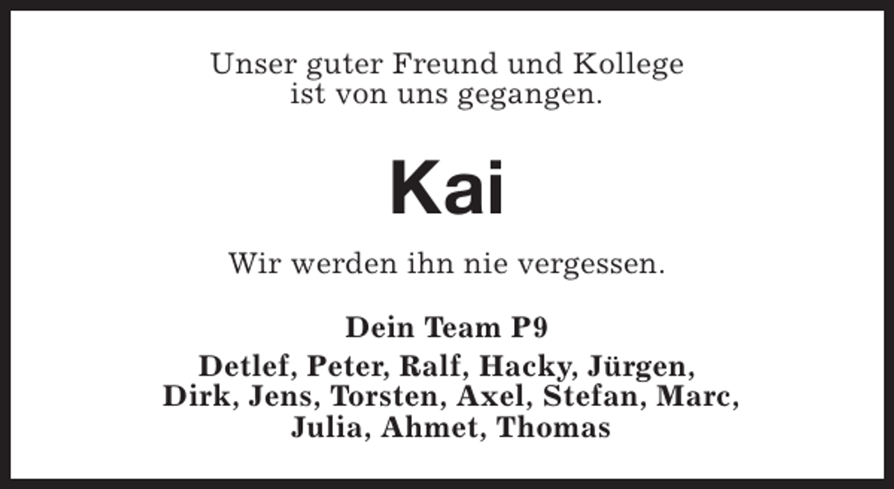<p>Unser guter Freund und Kollege<br />ist von uns gegangen.</p><p>Kai<br />Wir werden ihn nie vergessen.<br />Dein Team P9<br />Detlef, Peter, Ralf, Hacky, Jürgen,<br />Dirk, Jens, Torsten, Axel, Stefan, Marc,<br />Julia, Ahmet, Thomas</p>