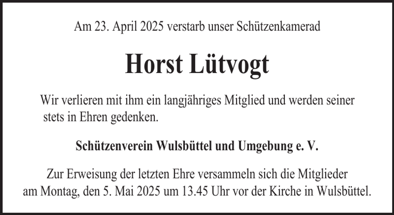 <p>Am 23. April 2025 verstarb unserDenn<br />Schützenkamerad<br />es geschehen Dinge,</p><p>die wir nicht begreifen können,<br />wir stehen machtlos und stumm da</p><p>Horst Lütvogt</p><p>Wir verlieren mit ihm ein langjähriges Mitglied und werden seiner<br />stets in Ehren gedenken.</p><p>Tobias Jeßel</p><p>Schützenverein<br />Wulsbüttel<br />e. V.<br />* 27. Februar<br />1975 und Umgebung<br />† 18. Dezember<br />2006<br />Zur Erweisung der letzten Ehre versammeln sich die Mitglieder<br />am Montag, den 5. Mai 2025 um 13.45 Uhr vor der Kirche in Wulsbüttel.</p>