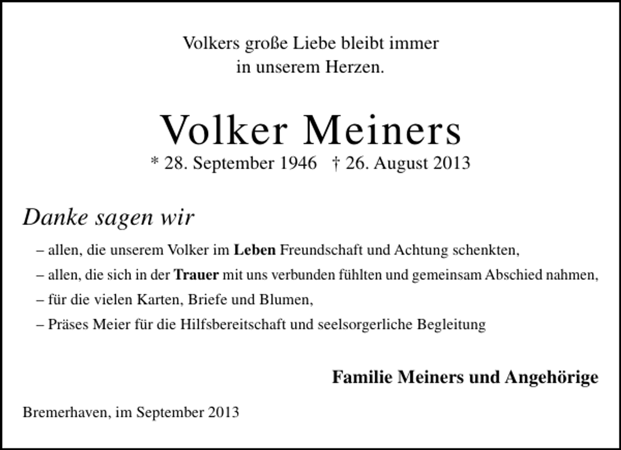 <p>Volkers große Liebe bleibt immer<br />in unserem Herzen.</p><p>Volker Meiners</p><p>* 28. September 1946 † 26. August 2013</p><p>Danke sagen wir<br />– allen, die unserem Volker im Leben Freundschaft und Achtung schenkten,<br />– allen, die sich in der Trauer mit uns verbunden fühlten und gemeinsam Abschied nahmen,<br />– für die vielen Karten, Briefe und Blumen,<br />– Präses Meier für die Hilfsbereitschaft und seelsorgerliche Begleitung</p><p>Familie Meiners und Angehörige<br />Bremerhaven, im September 2013</p>
