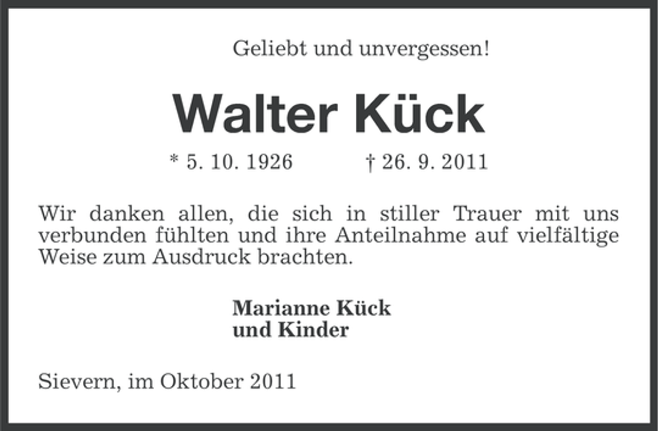 <p>Geliebt und unvergessen!</p><p>Walter Kück<br />* 5. 10. 1926</p><p>† 26. 9. 2011</p><p>Wir danken allen, die sich in stiller Trauer mit uns<br />verbunden fühlten und ihre Anteilnahme auf vielfältige<br />Weise zum Ausdruck brachten.<br />Marianne Kück<br />und Kinder<br />Sievern, im Oktober 2011</p>