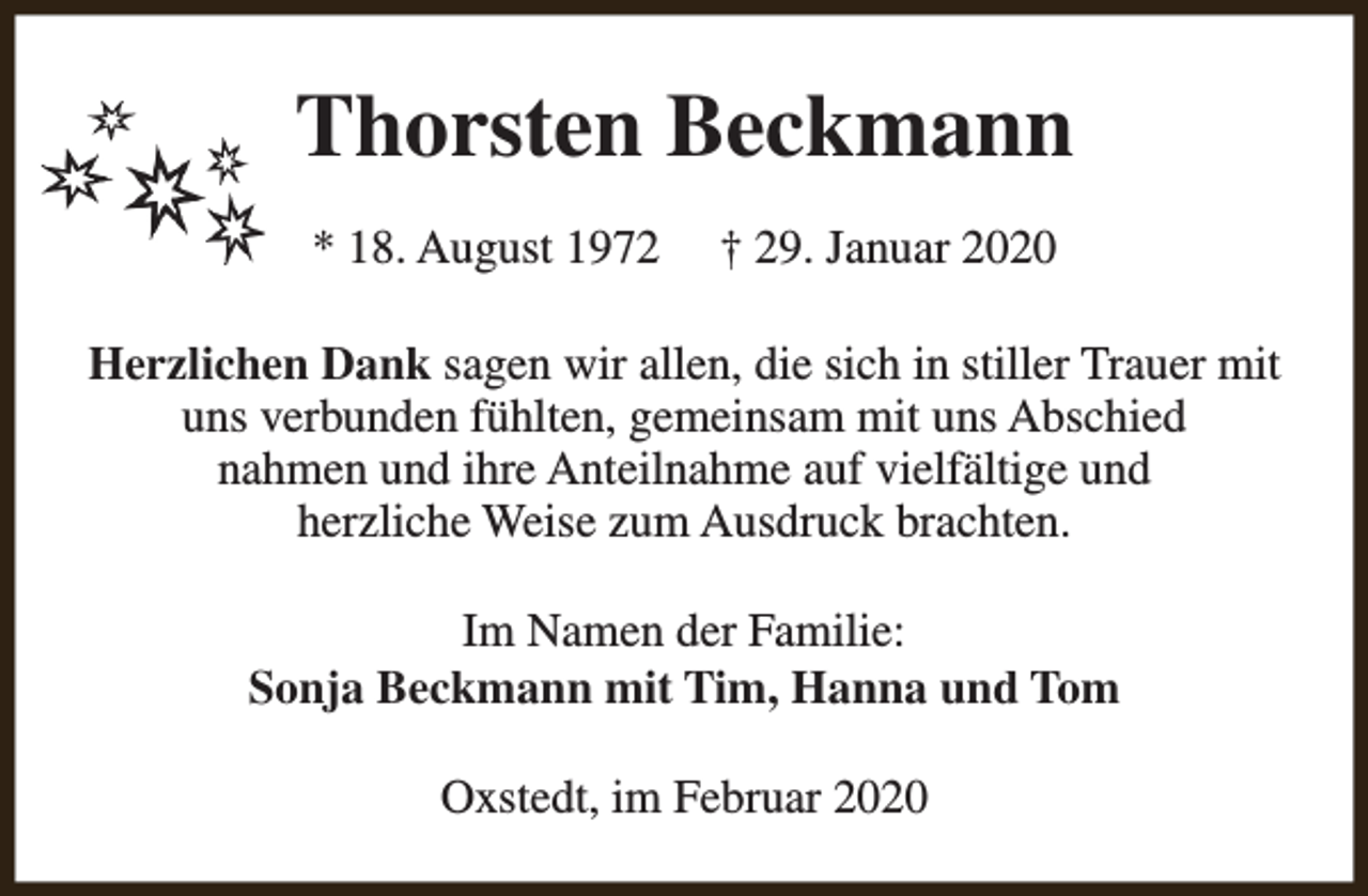 <p>Thorsten Beckmann<br />* 18. August 1972</p><p>† 29. Januar 2020</p><p>Herzlichen Dank sagen wir allen, die sich in stiller Trauer mit<br />uns verbunden fühlten, gemeinsam mit uns Abschied<br />nahmen und ihre Anteilnahme auf vielfältige und<br />herzliche Weise zum Ausdruck brachten.<br />Im Namen der Familie:<br />Sonja Beckmann mit Tim, Hanna und Tom<br />Oxstedt, im Februar 2020</p>