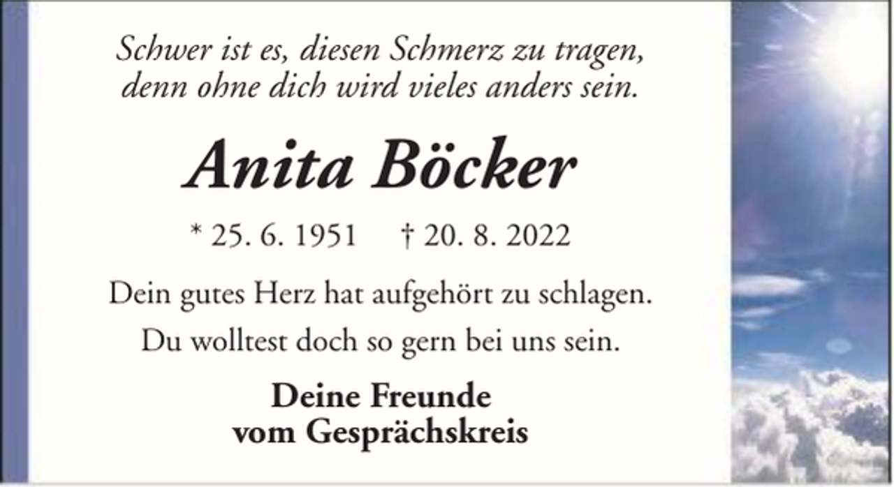 <p>Schwer ist es, diesen Schmerz zu tragen,<br />denn ohne dich wird vieles anders sein.</p><p>Anita Böcker<br />* 25. 6. 1951</p><p>† 20. 8. 2022</p><p>Dein gutes Herz hat aufgehört zu schlagen.<br />Du wolltest doch so gern bei uns sein.</p><p>Deine Freunde<br />vom Gesprächskreis</p>