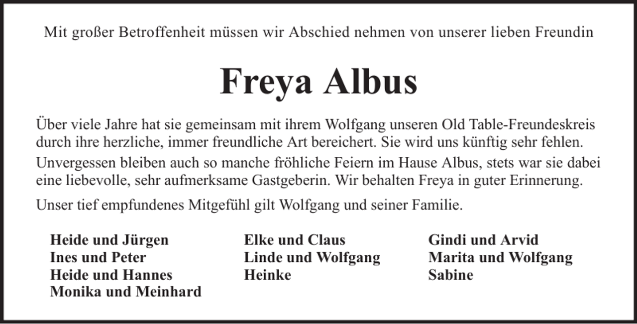 <p>Mit großer Betroffenheit müssen wir Abschied nehmen von unserer lieben Freundin</p><p>Freya Albus<br />Über viele Jahre hat sie gemeinsam mit ihrem Wolfgang unseren Old Table-Freundeskreis<br />durch ihre herzliche, immer freundliche Art bereichert. Sie wird uns künftig sehr fehlen.<br />Unvergessen bleiben auch so manche fröhliche Feiern im Hause Albus, stets war sie dabei<br />eine liebevolle, sehr aufmerksame Gastgeberin. Wir behalten Freya in guter Erinnerung.<br />Unser tief empfundenes Mitgefühl gilt Wolfgang und seiner Familie.<br />Heide und Jürgen<br />Ines und Peter<br />Heide und Hannes<br />Monika und Meinhard</p><p>Elke und Claus<br />Linde und Wolfgang<br />Heinke</p><p>Gindi und Arvid<br />Marita und Wolfgang<br />Sabine</p>