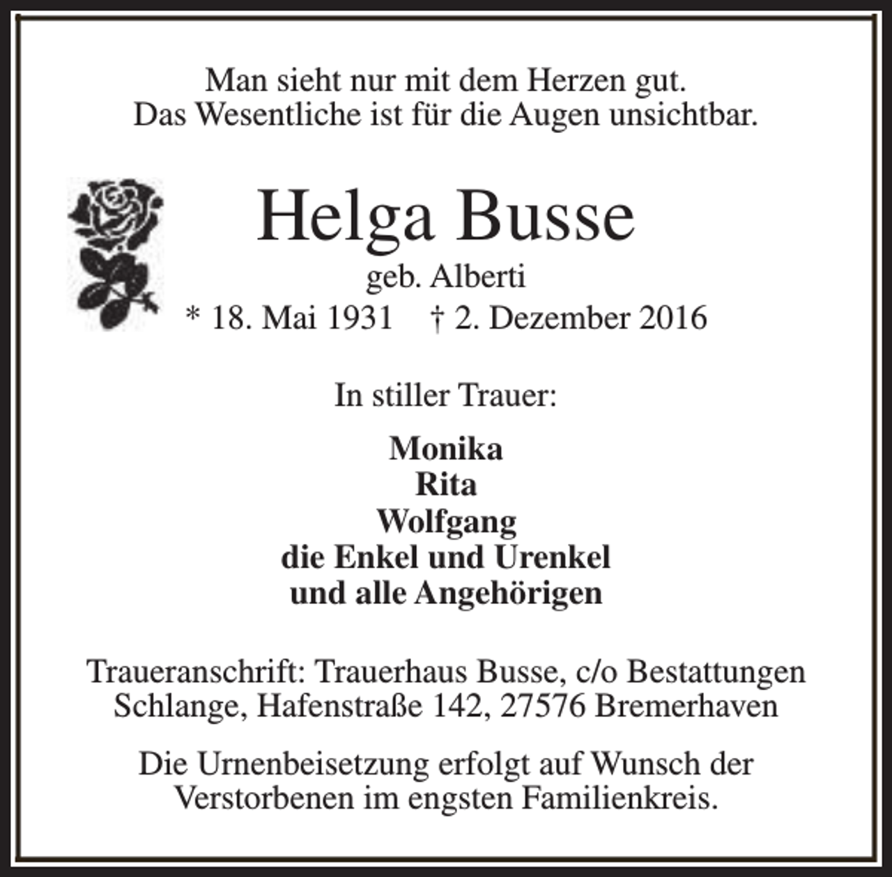 <p>Man sieht nur mit dem Herzen gut.<br />Das Wesentliche ist für die Augen unsichtbar.</p><p>Helga Busse</p><p>geb. Alberti<br />* 18. Mai 1931 † 2. Dezember 2016<br />In stiller Trauer:<br />Monika<br />Rita<br />Wolfgang<br />die Enkel und Urenkel<br />und alle Angehörigen<br />Traueranschrift: Trauerhaus Busse, c/o Bestattungen<br />Schlange, Hafenstraße 142, 27576 Bremerhaven<br />Die Urnenbeisetzung erfolgt auf Wunsch der<br />Verstorbenen im engsten Familienkreis.</p>