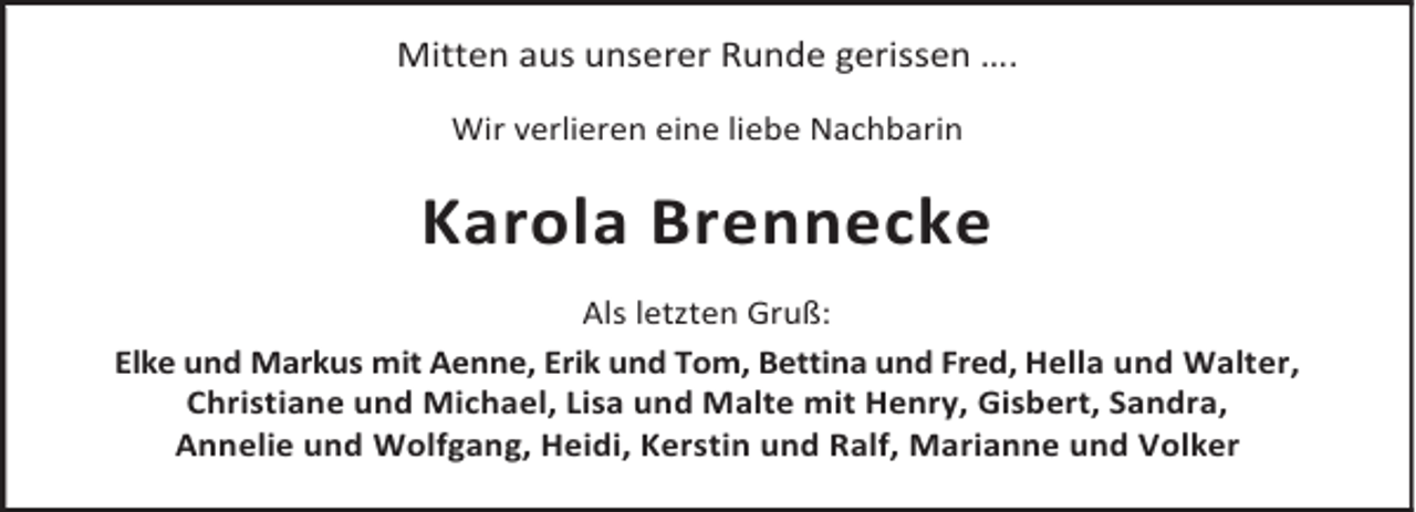 <p>Mitten aus unserer Runde gerissen ….<br />Wir verlieren eine liebe Nachbarin</p><p>Karola Brennecke<br />Als letzten Gruß:<br />Elke und Markus mit Aenne, Erik und Tom, Bettina und Fred, Hella und Walter,<br />Christiane und Michael, Lisa und Malte mit Henry, Gisbert, Sandra,<br />Annelie und Wolfgang, Heidi, Kerstin und Ralf, Marianne und Volker</p>