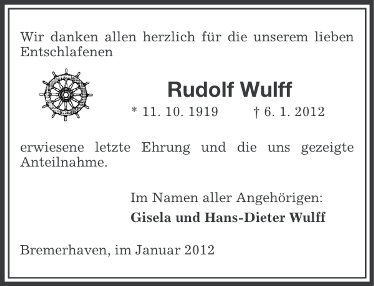 <p>Wir danken allen herzlich für die unserem lieben<br />Entschlafenen</p><p>Rudolf Wulff<br />* 11. 10. 1919</p><p>† 6. 1. 2012</p><p>erwiesene letzte Ehrung und die uns gezeigte<br />Anteilnahme.<br />Im Namen aller Angehörigen:<br />Gisela und Hans-Dieter Wulff<br />Bremerhaven, im Januar 2012</p>