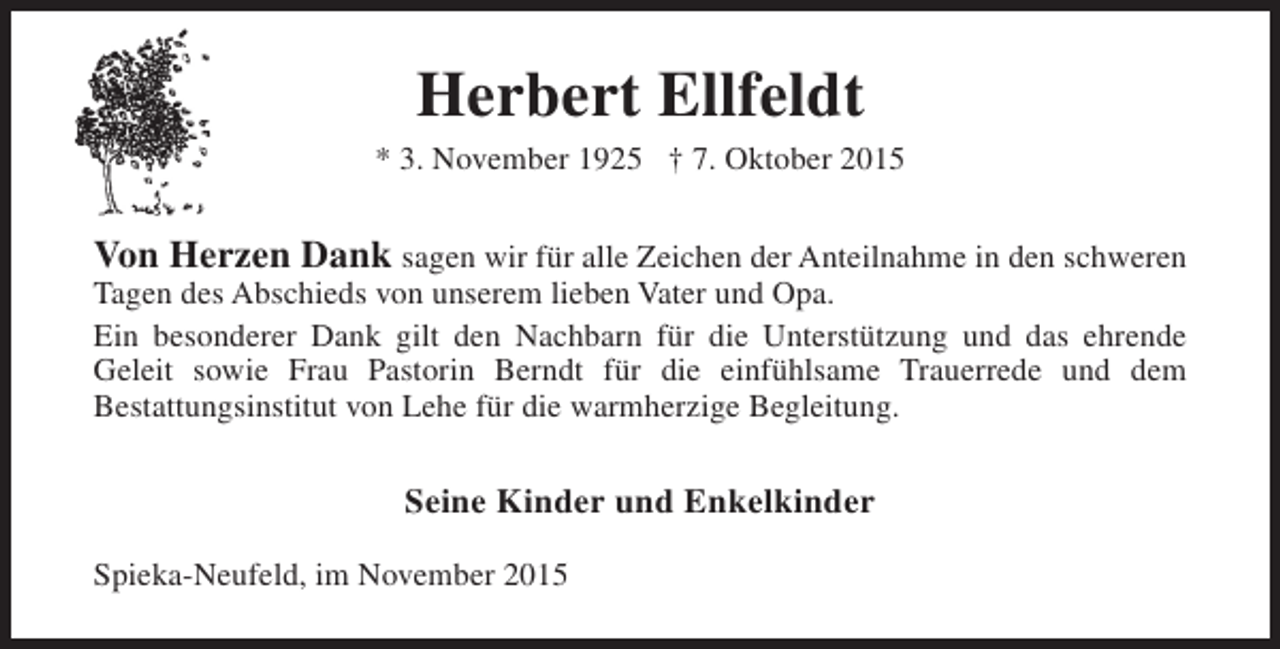 <p>Herbert Ellfeldt</p><p>* 3. November 1925 † 7. Oktober 2015</p><p>Von Herzen Dank sagen wir für alle Zeichen der Anteilnahme in den schweren</p><p>Tagen des Abschieds von unserem lieben Vater und Opa.<br />Ein besonderer Dank gilt den Nachbarn für die Unterstützung und das ehrende<br />Geleit sowie Frau Pastorin Berndt für die einfühlsame Trauerrede und dem<br />Bestattungsinstitut von Lehe für die warmherzige Begleitung.</p><p>Seine Kinder und Enkelkinder<br />Spieka-Neufeld, im November 2015</p>