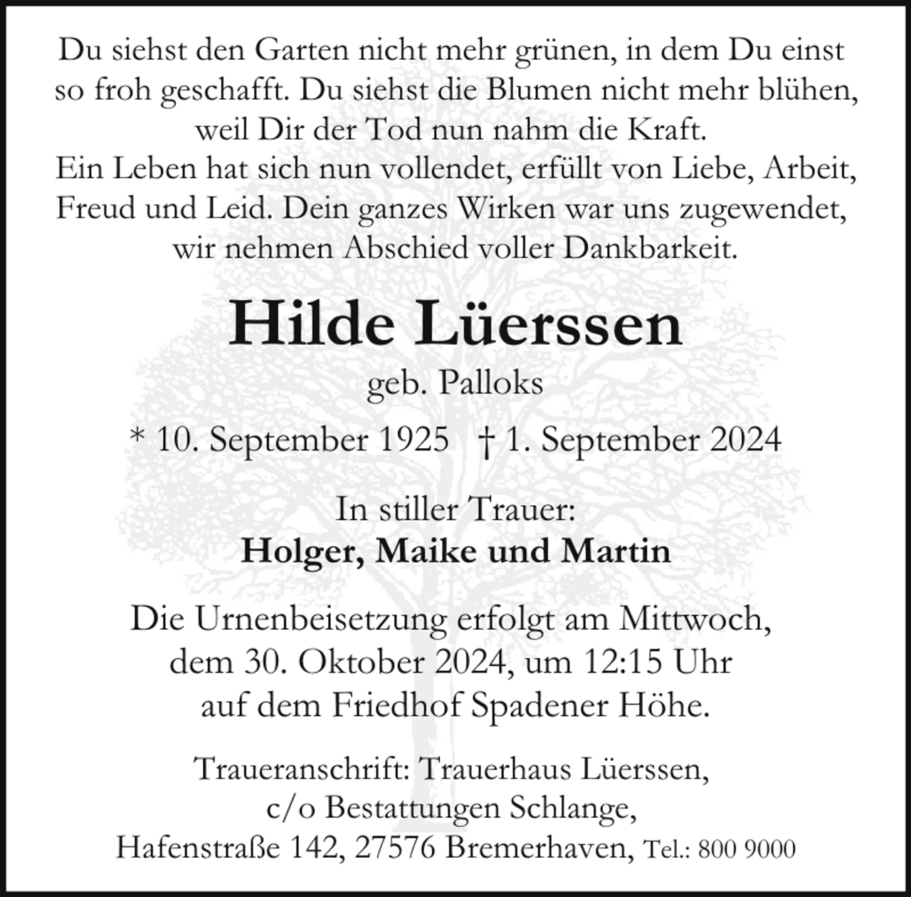 <p>Du siehst den Garten nicht mehr grünen, in dem Du einst<br />so froh geschafft. Du siehst die Blumen nicht mehr blühen,<br />weil Dir der Tod nun nahm die Kraft.<br />Ein Leben hat sich nun vollendet, erfüllt von Liebe, Arbeit,<br />Freud und Leid. Dein ganzes Wirken war uns zugewendet,<br />wir nehmen Abschied voller Dankbarkeit.</p><p>Hilde Lüerssen</p><p>geb. Palloks<br />* 10. September 1925 † 1. September 2024<br />In stiller Trauer:<br />Holger, Maike und Martin<br />Die Urnenbeisetzung erfolgt am Mittwoch,<br />dem 30. Oktober 2024, um 12:15 Uhr<br />auf dem Friedhof Spadener Höhe.<br />Traueranschrift: Trauerhaus Lüerssen,<br />c/o Bestattungen Schlange,<br />Hafenstraße 142, 27576 Bremerhaven, Tel.: 800 9000</p>