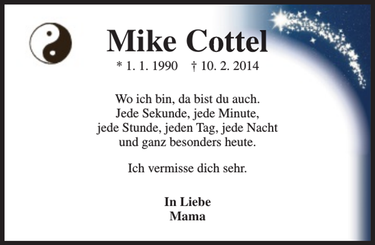 <p>Mike Coottel<br />* 1. 1. 1990</p><p>† 10. 2. 2014</p><p>Wo ich bin, da bist du auch.<br />Jede Sekunde, jede Minute,<br />jede Stunde, jeden Tag, jede Nacht<br />und ganz besonders heute.<br />Ich vermisse dich sehr.<br />In Liebe<br />Mama</p>