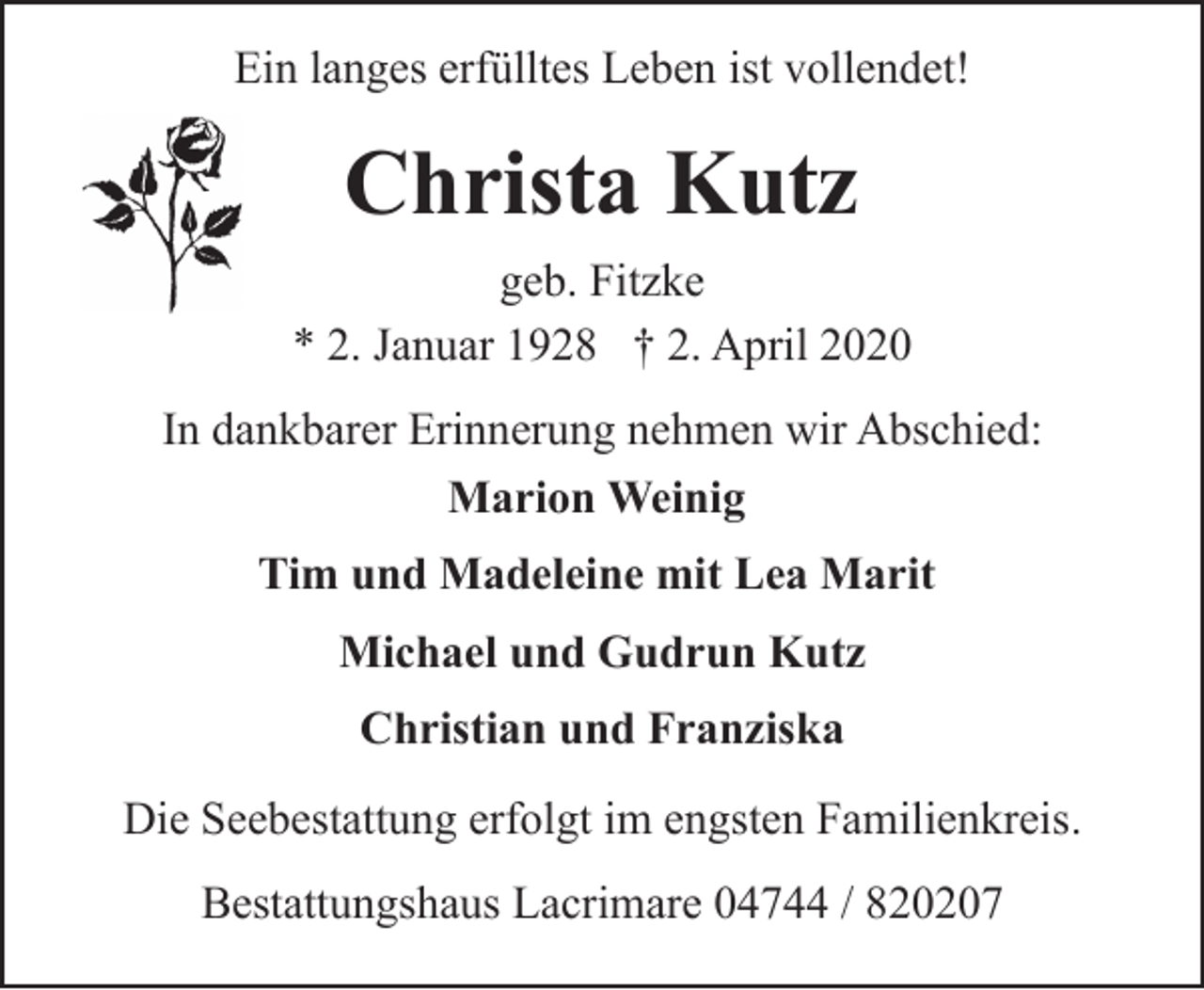 <p>Ein langes erfülltes Leben ist vollendet!</p><p>Christa Kutz<br />geb. Fitzke<br />* 2. Januar 1928 † 2. April 2020<br />In dankbarer Erinnerung nehmen wir Abschied:<br />Marion Weinig<br />Tim und Madeleine mit Lea Marit<br />Michael und Gudrun Kutz<br />Christian und Franziska<br />Die Seebestattung erfolgt im engsten Familienkreis.<br />Bestattungshaus Lacrimare 04744 / 820207</p>