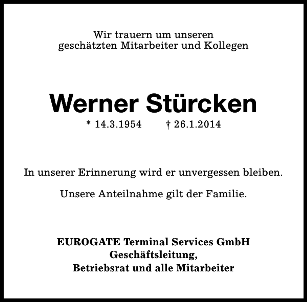 <p>Wir trauern um unseren<br />geschätzten Mitarbeiter und Kollegen</p><p>Werner Stürcken<br />* 14.3.1954</p><p>† 26.1.2014</p><p>In unserer Erinnerung wird er unvergessen bleiben.<br />Unsere Anteilnahme gilt der Familie.</p><p>EUROGATE Terminal Services GmbH<br />Geschäftsleitung,<br />Betriebsrat und alle Mitarbeiter</p>