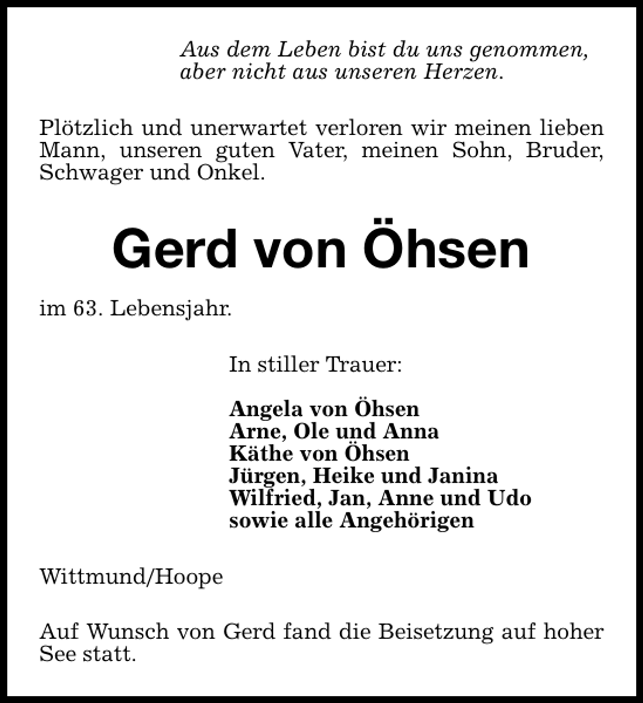<p>Aus dem Leben bist du uns genommen,<br />aber nicht aus unseren Herzen.<br />Plötzlich und unerwartet verloren wir meinen lieben<br />Mann, unseren guten Vater, meinen Sohn, Bruder,<br />Schwager und Onkel.</p><p>Gerd von Öhsen<br />im 63. Lebensjahr.<br />In stiller Trauer:<br />Angela von Öhsen<br />Arne, Ole und Anna<br />Käthe von Öhsen<br />Jürgen, Heike und Janina<br />Wilfried, Jan, Anne und Udo<br />sowie alle Angehörigen<br />Wittmund/Hoope<br />Auf Wunsch von Gerd fand die Beisetzung auf hoher<br />See statt.</p>