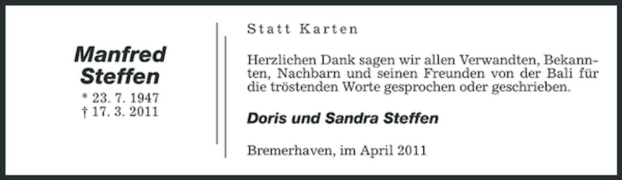 <p>Statt Karten</p><p>Manfred Steffen<br />* 23. 7. 1947 † 17. 3. 2011</p><p>Herzlichen Dank sagen wir allen Verwandten, Bekannten, Nachbarn und seinen Freunden von der Bali für die tröstenden Worte gesprochen oder geschrieben.</p><p>Doris und Sandra Steffen<br />Bremerhaven, im April 2011</p>