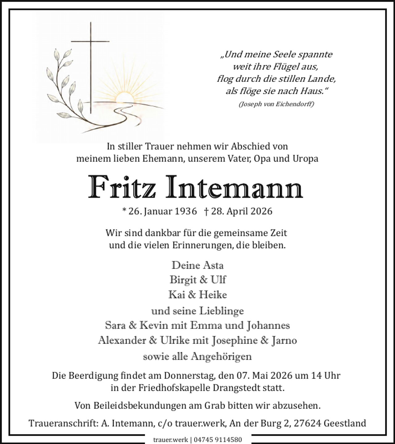<p>„Und meine Seele spannte<br />weit ihre Flügel aus,<br />flog durch die stillen Lande,<br />als flöge sie nach Haus.“<br />(Joseph von Eichendorff)</p>
<p>In stiller Trauer nehmen wir Abschied von<br />meinem lieben Ehemann, unserem Vater, Opa und Uropa</p>
<p>* 26. Januar 1936 † 28. April 2026<br />Wir sind dankbar für die gemeinsame Zeit<br />und die vielen Erinnerungen, die bleiben.</p>
<p>Deine Asta<br />Birgit &amp; Ulf<br />Kai &amp; Heike<br />und seine Lieblinge<br />Sara &amp; Kevin mit Emma und Johannes<br />Alexander &amp; Ulrike mit Josephine &amp; Jarno<br />sowie alle Angehörigen<br />Die Beerdigung findet am Donnerstag, den 07. Mai 2026 um 14 Uhr<br />in der Friedhofskapelle Drangstedt statt.<br />Von Beileidsbekundungen am Grab bitten wir abzusehen.<br />Traueranschrift: A. Intemann, c/o trauer.werk, An der Burg 2, 27624 Geestland<br />trauer.werk | 04745 9114580</p>