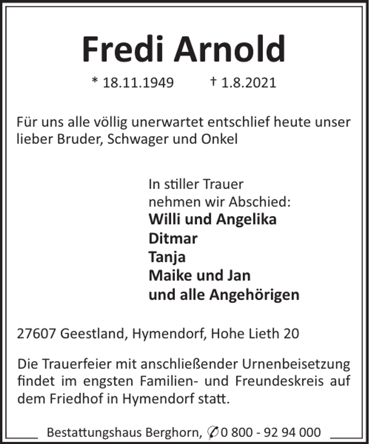 <p>Fredi Arnold<br />* 18.11.1949</p><p>† 1.8.2021</p><p>Für uns alle völlig unerwartet entschlief heute unser<br />lieber Bruder, Schwager und Onkel<br />In s!ller Trauer<br />nehmen wir Abschied:</p><p>Willi und Angelika<br />Ditmar<br />Tanja<br />Maike und Jan<br />und alle Angehörigen<br />27607 Geestland, Hymendorf, Hohe Lieth 20<br />Die Trauerfeier mit anschließender Urnenbeisetzung<br />ﬁndet im engsten Familien- und Freundeskreis auf<br />dem Friedhof in Hymendorf sta".<br />Besta"ungshaus Berghorn, * 0 800 - 92 94 000</p>