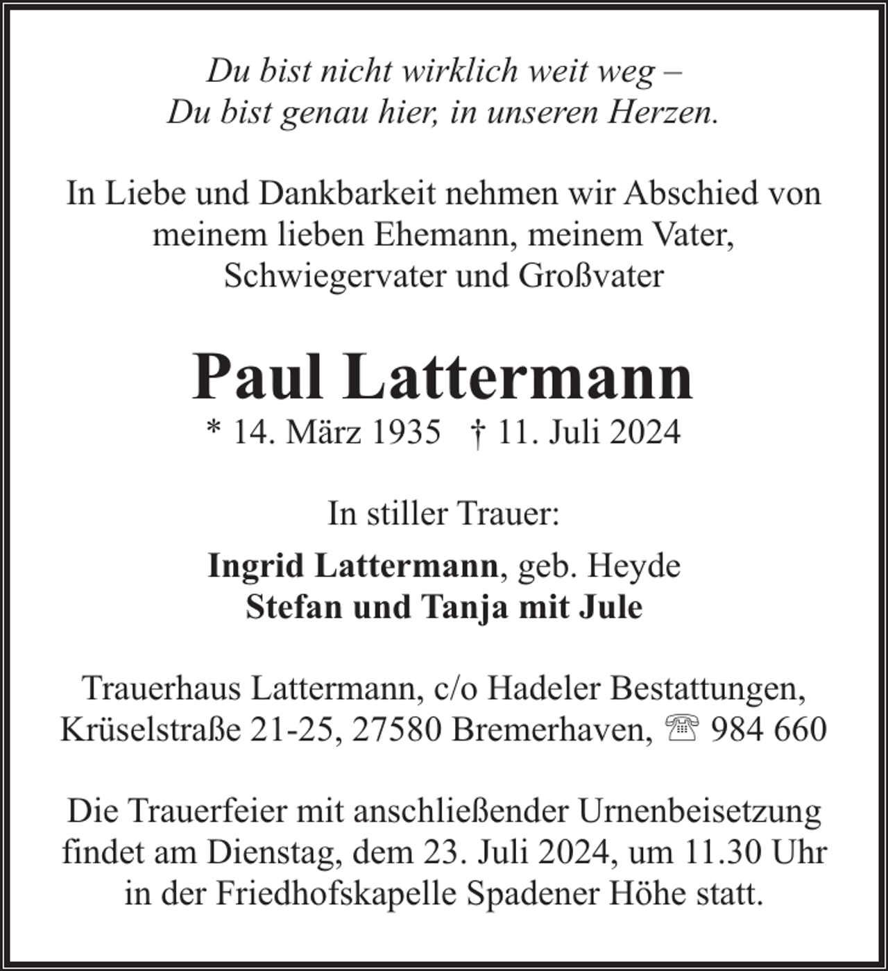 <p>Du bist nicht wirklich weit weg –<br />Du bist genau hier, in unseren Herzen.<br />In Liebe und Dankbarkeit nehmen wir Abschied von<br />meinem lieben Ehemann, meinem Vater,<br />Schwiegervater und Großvater</p><p>Paul Lattermann<br />* 14. März 1935 † 11. Juli 2024<br />In stiller Trauer:<br />Ingrid Lattermann, geb. Heyde<br />Stefan und Tanja mit Jule<br />Trauerhaus Lattermann, c/o Hadeler Bestattungen,<br />Krüselstraße 21-25, 27580 Bremerhaven, ' 984 660<br />Die Trauerfeier mit anschließender Urnenbeisetzung<br />findet am Dienstag, dem 23. Juli 2024, um 11.30 Uhr<br />in der Friedhofskapelle Spadener Höhe statt.</p>