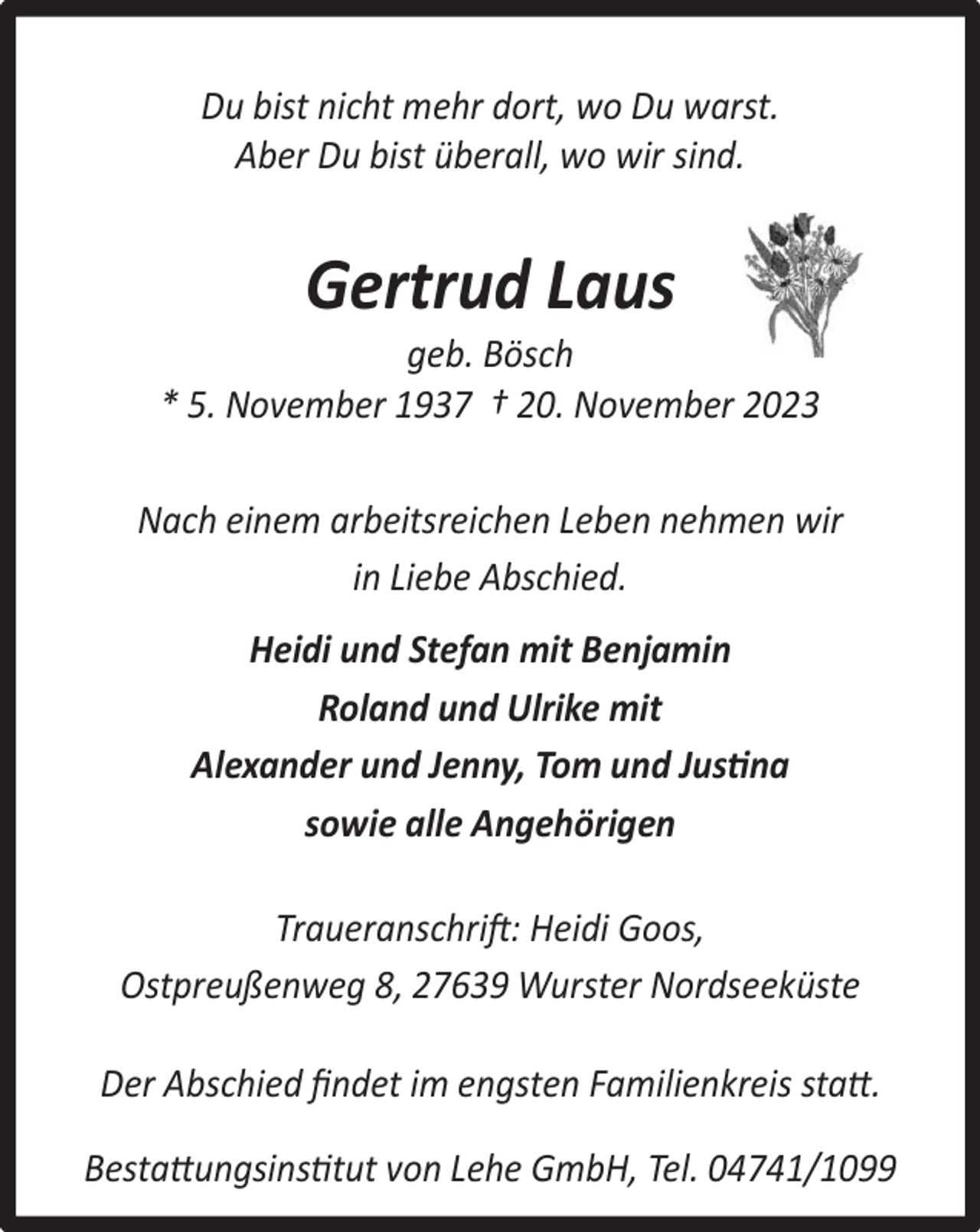 <p>Du bist nicht mehr dort, wo Du warst.<br />Aber Du bist überall, wo wir sind.</p><p>Gertrud Laus</p><p>geb. Bösch<br />* 5. November 1937 † 20. November 2023<br />Nach einem arbeitsreichen Leben nehmen wir<br />in Liebe Abschied.<br />Heidi und Stefan mit Benjamin<br />Roland und Ulrike mit<br />Alexander und Jenny, Tom und Justina<br />sowie alle Angehörigen<br />Traueranschrift: Heidi Goos,<br />Ostpreußenweg 8, 27639 Wurster Nordseeküste<br />Der Abschied ﬁndet im engsten Familienkreis statt.<br />Bestattungsinstitut von Lehe GmbH, Tel. 04741/1099</p>