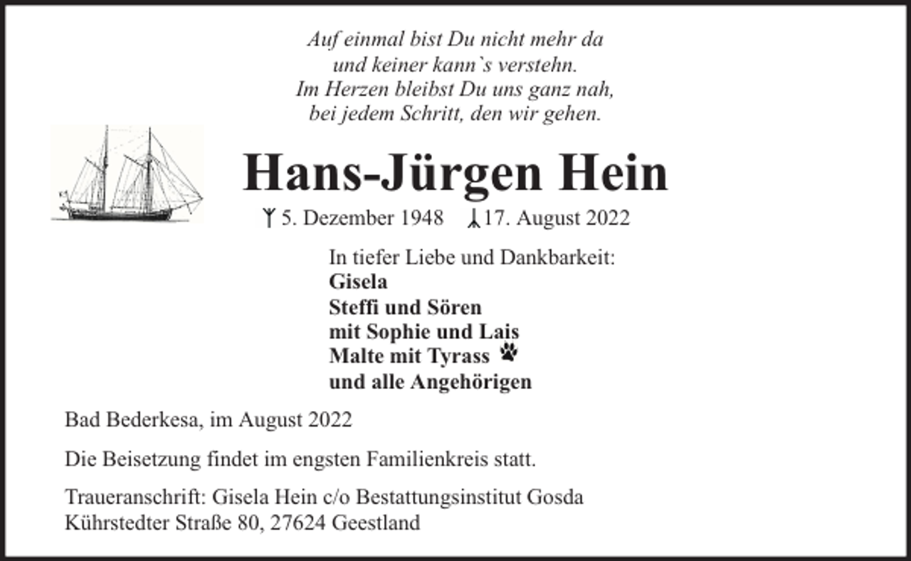 <p>Auf einmal bist Du nicht mehr da<br />und keiner kann`s verstehn.<br />Im Herzen bleibst Du uns ganz nah,<br />bei jedem Schritt, den wir gehen.</p><p>Hans-Jürgen Hein<br />5. Dezember 1948</p><p>17. August 2022</p><p>In tiefer Liebe und Dankbarkeit:<br />Gisela<br />Steffi und Sören<br />mit Sophie und Lais<br />Malte mit Tyrass<br />und alle Angehörigen<br />Bad Bederkesa, im August 2022<br />Die Beisetzung findet im engsten Familienkreis statt.<br />Traueranschrift: Gisela Hein c/o Bestattungsinstitut Gosda<br />Kührstedter Straße 80, 27624 Geestland</p>